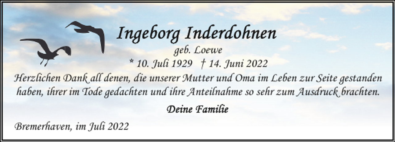 <p>geb. Loewe<br />* 10. Juli 1929 † 14. Juni 2022<br />Herzlichen Dank all denen, die unserer Mutter und Oma im Leben zur Seite gestanden<br />haben, ihrer im Tode gedachten und ihre Anteilnahme so sehr zum Ausdruck brachten.<br />Bremerhaven, im Juli 2022</p>