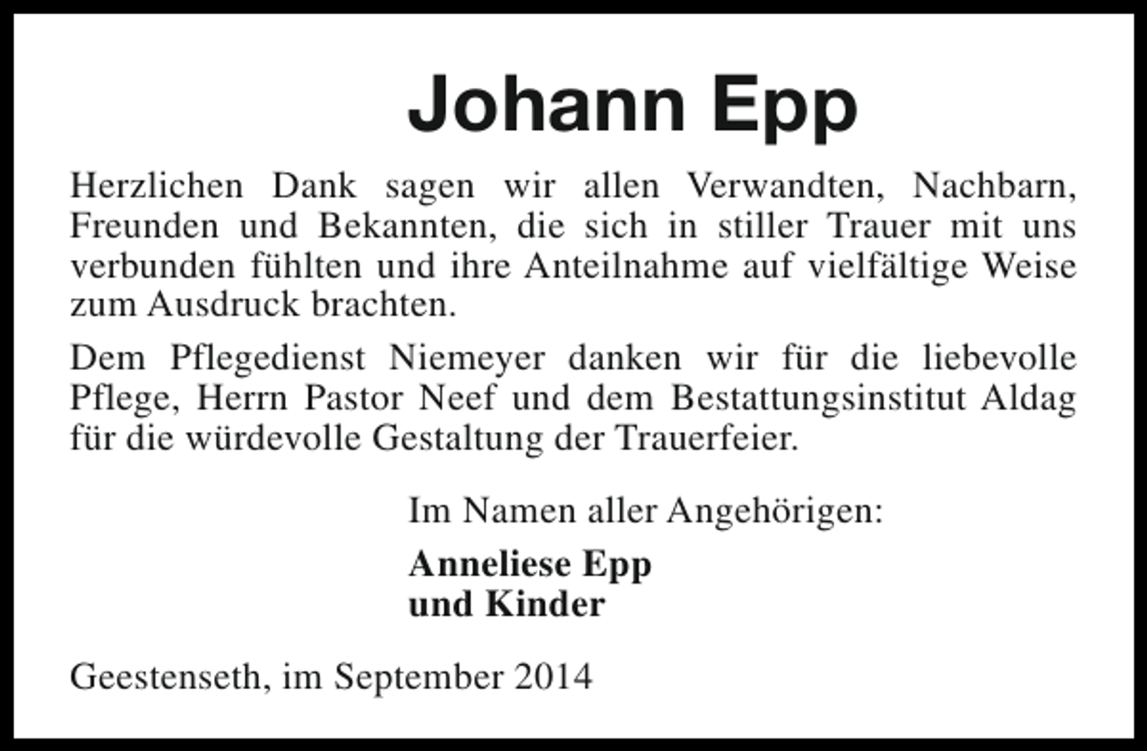 <p>Johann Epp<br />Herzlichen Dank sagen wir allen Verwandten, Nachbarn,<br />Freunden und Bekannten, die sich in stiller Trauer mit uns<br />verbunden fühlten und ihre Anteilnahme auf vielfältige Weise<br />zum Ausdruck brachten.<br />Dem Pflegedienst Niemeyer danken wir für die liebevolle<br />Pflege, Herrn Pastor Neef und dem Bestattungsinstitut Aldag<br />für die würdevolle Gestaltung der Trauerfeier.<br />Im Namen aller Angehörigen:<br />Anneliese Epp<br />und Kinder<br />Geestenseth, im September 2014</p>