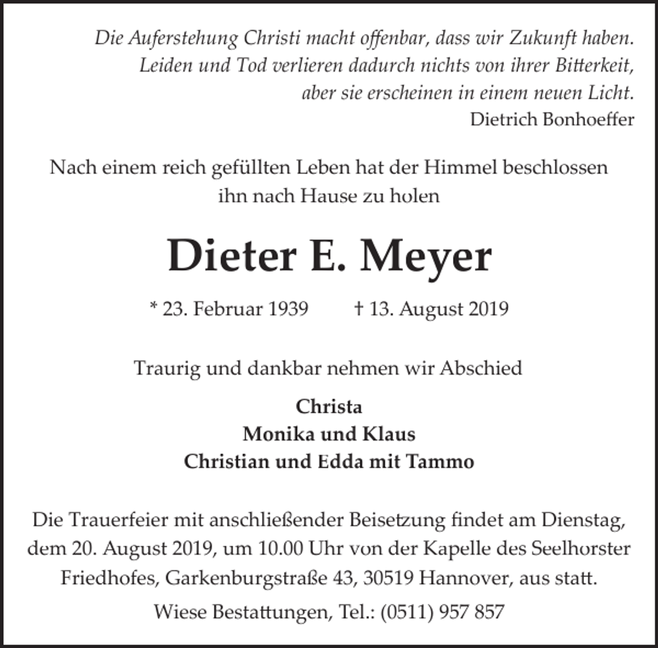 <p>Die Auferstehung Christi macht oﬀenbar, dass wir Zukunft haben.<br />Leiden und Tod verlieren dadurch nichts von ihrer Bi�erkeit,<br />aber sie erscheinen in einem neuen Licht.<br />Dietrich Bonhoeﬀer</p><p>Nach einem reich gefüllten Leben hat der Himmel beschlossen<br />ihn nach Hause zu holen</p><p>Dieter E. Meyer<br />* 23. Februar 1939</p><p>† 13. August 2019</p><p>Traurig und dankbar nehmen wir Abschied<br />Christa<br />Monika und Klaus<br />Christian und Edda mit Tammo<br />Die Trauerfeier mit anschließender Beise�ung ﬁndet am Dienstag,<br />dem 20. August 2019, um 10.00 Uhr von der Kapelle des Seelhorster<br />Friedhofes, Garkenburgstraße 43, 30519 Hannover, aus sta�.<br />Wiese Besta�ungen, Tel.: (0511) 957 857</p>