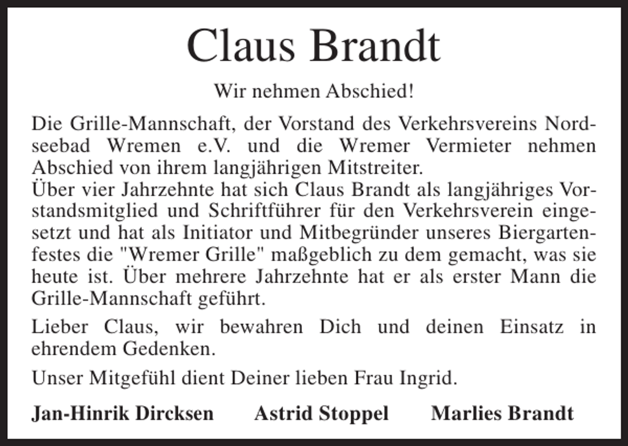 <p>Claus Brandt</p><p>Wir nehmen Abschied!<br />Die Grille-Mannschaft, der Vorstand des Verkehrsvereins Nordseebad Wremen e.V. und die Wremer Vermieter nehmen<br />Abschied von ihrem langjährigen Mitstreiter.<br />Über vier Jahrzehnte hat sich Claus Brandt als langjähriges Vorstandsmitglied und Schriftführer für den Verkehrsverein eingesetzt und hat als Initiator und Mitbegründer unseres Biergartenfestes die "Wremer Grille" maßgeblich zu dem gemacht, was sie<br />heute ist. Über mehrere Jahrzehnte hat er als erster Mann die<br />Grille-Mannschaft geführt.<br />Lieber Claus, wir bewahren Dich und deinen Einsatz in<br />ehrendem Gedenken.<br />Unser Mitgefühl dient Deiner lieben Frau Ingrid.<br />Jan-Hinrik Dircksen</p><p>Astrid Stoppel</p><p>Marlies Brandt</p>