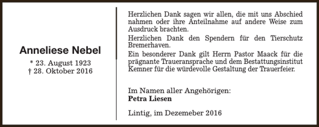 <p>Anneliese Nebel<br />* 23. August 1923<br />† 28. Oktober 2016</p><p>Herzlichen Dank sagen wir allen, die mit uns Abschied<br />nahmen oder ihre Anteilnahme auf andere Weise zum<br />Ausdruck brachten.<br />Herzlichen Dank den Spendern für den Tierschutz<br />Bremerhaven.<br />Ein besonderer Dank gilt Herrn Pastor Maack für die<br />prägnante Traueransprache und dem Bestattungsinstitut<br />Kemner für die würdevolle Gestaltung der Trauerfeier.<br />Im Namen aller Angehörigen:<br />Petra Liesen<br />Lintig, im Dezemeber 2016</p>