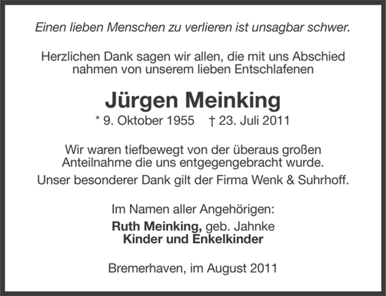 <p>Einen lieben Menschen zu verlieren ist unsagbar schwer.<br />Herzlichen Dank sagen wir allen, die mit uns Abschied<br />nahmen von unserem lieben Entschlafenen</p><p>Jürgen Meinking<br />* 9. Oktober 1955</p><p>† 23. Juli 2011</p><p>Wir waren tiefbewegt von der überaus großen<br />Anteilnahme die uns entgegengebracht wurde.<br />Unser besonderer Dank gilt der Firma Wenk &amp; Suhrhoff.<br />Im Namen aller Angehörigen:<br />Ruth Meinking, geb. Jahnke<br />Kinder und Enkelkinder<br />Bremerhaven, im August 2011</p>
