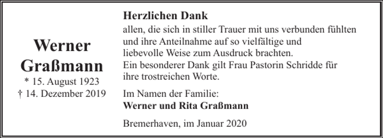 <p>Herzlichen Dank</p><p>Werner<br />Graßmann</p><p>* 15. August 1923<br />† 14. Dezember 2019</p><p>allen, die sich in stiller Trauer mit uns verbunden fühlten<br />und ihre Anteilnahme auf so vielfältige und<br />liebevolle Weise zum Ausdruck brachten.<br />Ein besonderer Dank gilt Frau Pastorin Schridde für<br />ihre trostreichen Worte.<br />Im Namen der Familie:<br />Werner und Rita Graßmann<br />Bremerhaven, im Januar 2020</p>