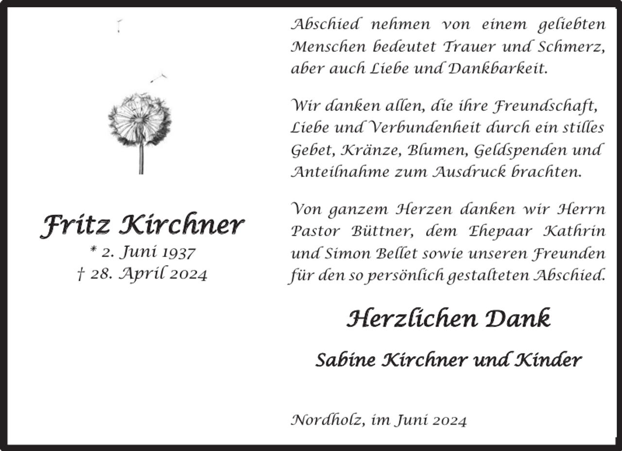<p>Abschied nehmen von einem geliebten<br />Menschen bedeutet Trauer und Schmerz,<br />aber auch Liebe und Dankbarkeit.<br />Wir danken allen, die ihre Freundschaft,<br />Liebe und Verbundenheit durch ein stilles<br />Gebet, Kränze, Blumen, Geldspenden und<br />Anteilnahme zum Ausdruck brachten.</p><p>Fritz Kirchner<br />* 2. Juni 1937<br />† 28. April 2024</p><p>Von ganzem Herzen danken wir Herrn<br />Pastor Büttner, dem Ehepaar Kathrin<br />und Simon Bellet sowie unseren Freunden<br />für den so persönlich gestalteten Abschied.</p><p>Herzlichen Dank<br />Sabine Kirchner und Kinder<br />Nordholz, im Juni 2024</p>