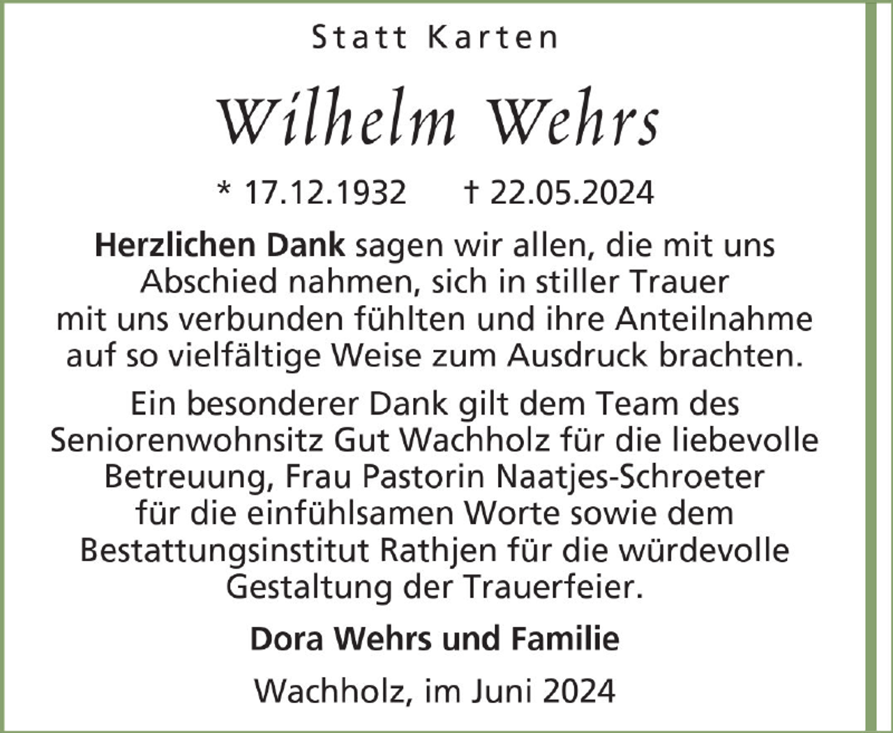 <p>Statt Karten</p><p>Wilhelm Wehrs<br />* 17.12.1932</p><p>† 22.05.2024</p><p>Herzlichen Dank sagen wir allen, die mit uns<br />Abschied nahmen, sich in stiller Trauer<br />mit uns verbunden fühlten und ihre Anteilnahme<br />auf so vielfältige Weise zum Ausdruck brachten.<br />Ein besonderer Dank gilt dem Team des<br />Seniorenwohnsitz Gut Wachholz für die liebevolle<br />Betreuung, Frau Pastorin Naatjes-Schroeter<br />für die einfühlsamen Worte sowie dem<br />Bestattungsinstitut Rathjen für die würdevolle<br />Gestaltung der Trauerfeier.<br />Dora Wehrs und Familie<br />Wachholz, im Juni 2024</p>