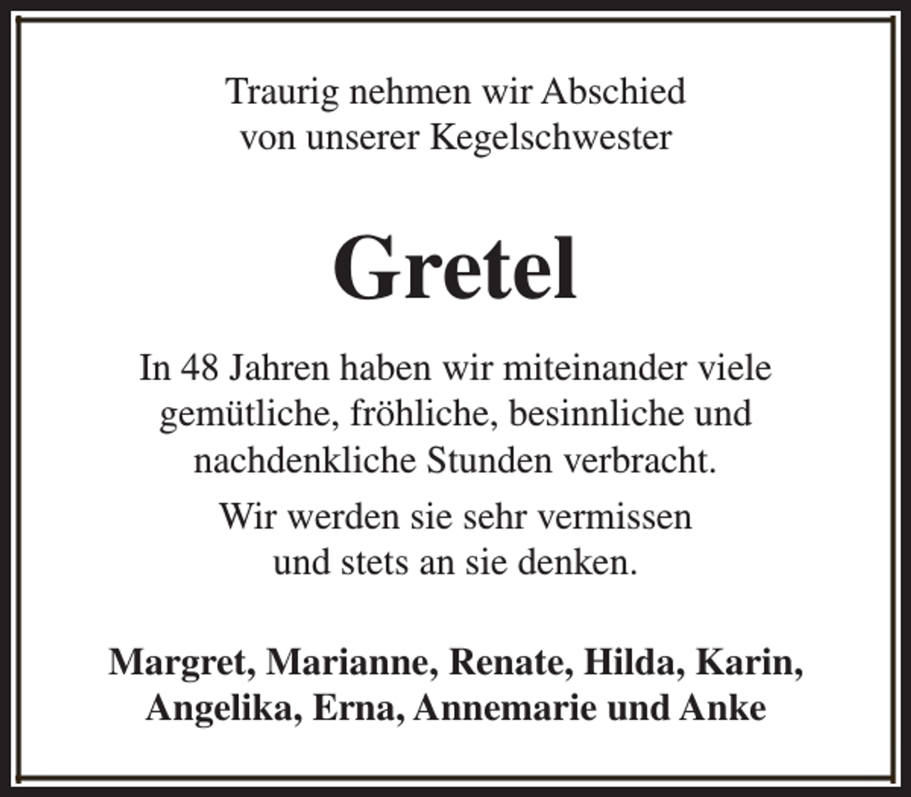<p>Traurig nehmen wir Abschied<br />von unserer Kegelschwester</p><p>Gretel<br />In 48 Jahren haben wir miteinander viele<br />gemütliche, fröhliche, besinnliche und<br />nachdenkliche Stunden verbracht.<br />Wir werden sie sehr vermissen<br />und stets an sie denken.<br />Margret, Marianne, Renate, Hilda, Karin,<br />Angelika, Erna, Annemarie und Anke</p>