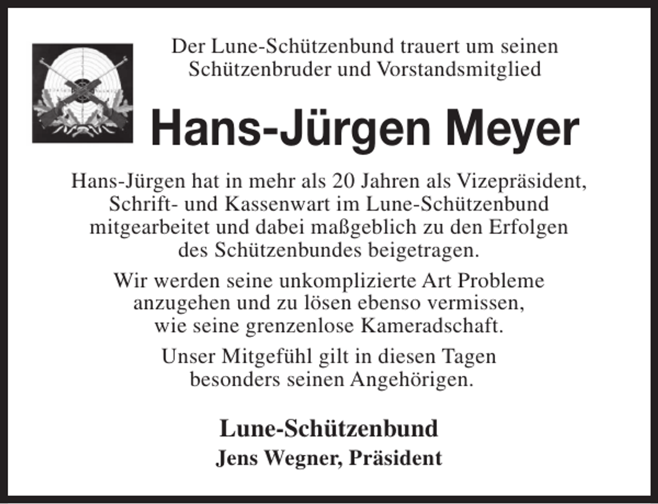 <p>Der Lune-Schützenbund trauert um seinen<br />Schützenbruder und Vorstandsmitglied</p><p>Hans-Jürgen Meyer<br />Hans-Jürgen hat in mehr als 20 Jahren als Vizepräsident,<br />Schrift- und Kassenwart im Lune-Schützenbund<br />mitgearbeitet und dabei maßgeblich zu den Erfolgen<br />des Schützenbundes beigetragen.<br />Wir werden seine unkomplizierte Art Probleme<br />anzugehen und zu lösen ebenso vermissen,<br />wie seine grenzenlose Kameradschaft.<br />Unser Mitgefühl gilt in diesen Tagen<br />besonders seinen Angehörigen.</p><p>Lune-Schützenbund</p><p>Jens Wegner, Präsident</p>
