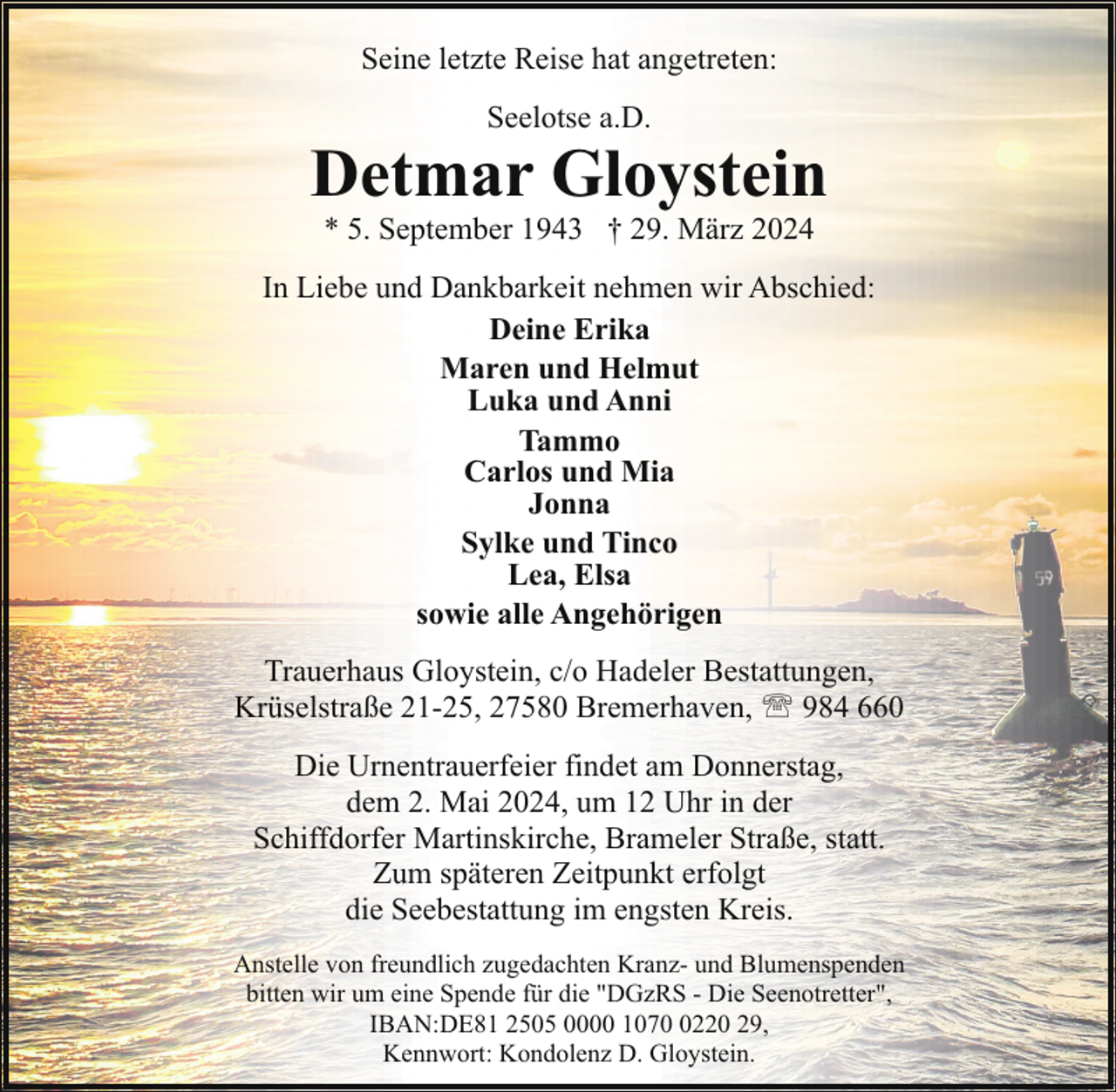 <p>Seine letzte Reise hat angetreten:<br />Seelotse a.D.</p><p>Detmar Gloystein<br />* 5. September 1943 † 29. März 2024</p><p>In Liebe und Dankbarkeit nehmen wir Abschied:<br />Deine Erika<br />Maren und Helmut<br />Luka und Anni<br />Tammo<br />Carlos und Mia<br />Jonna<br />Sylke und Tinco<br />Lea, Elsa<br />sowie alle Angehörigen<br />Trauerhaus Gloystein, c/o Hadeler Bestattungen,<br />Krüselstraße 21-25, 27580 Bremerhaven, ' 984 660<br />Die Urnentrauerfeier findet am Donnerstag,<br />dem 2. Mai 2024, um 12 Uhr in der<br />Schiffdorfer Martinskirche, Brameler Straße, statt.<br />Zum späteren Zeitpunkt erfolgt<br />die Seebestattung im engsten Kreis.<br />Anstelle von freundlich zugedachten Kranz- und Blumenspenden<br />bitten wir um eine Spende für die "DGzRS - Die Seenotretter",<br />IBAN:DE81 2505 0000 107220 29,<br />Kennwort: Kondolenz D. Gloystein.</p>