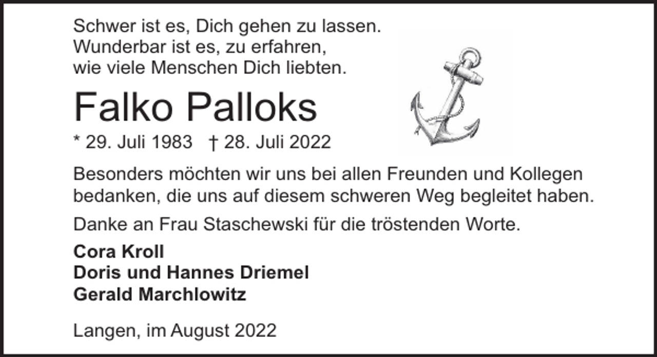 <p>Schwer ist es, Dich gehen zu lassen.<br />Wunderbar ist es, zu erfahren,<br />wie viele Menschen Dich liebten.</p><p>Falko Palloks</p><p>* 29. Juli 1983 † 28. Juli 2022<br />Besonders möchten wir uns bei allen Freunden und Kollegen<br />bedanken, die uns auf diesem schweren Weg begleitet haben.<br />Danke an Frau Staschewski für die tröstenden Worte.<br />Cora Kroll<br />Doris und Hannes Driemel<br />Gerald Marchlowitz<br />Langen, im August 2022</p>