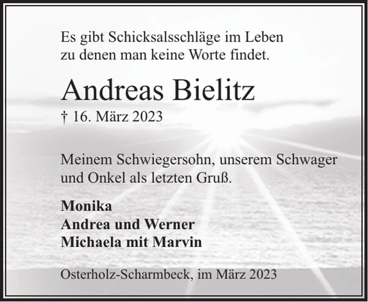 <p>Es gibt Schicksalsschläge im Leben<br />zu denen man keine Worte findet.</p><p>Andreas Bielitz<br />† 16. März 2023</p><p>Meinem Schwiegersohn, unserem Schwager<br />und Onkel als letzten Gruß.<br />Monika<br />Andrea und Werner<br />Michaela mit Marvin<br />Osterholz-Scharmbeck, im März 2023</p>