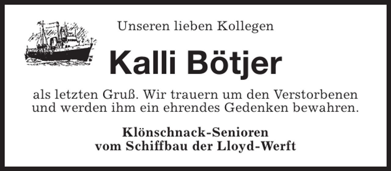 <p>Unseren lieben Kollegen</p><p>Kalli Bötjer</p><p>als letzten Gruß. Wir trauern um den Verstorbenen<br />und werden ihm ein ehrendes Gedenken bewahren.<br />Klönschnack-Senioren<br />vom Schiffbau der Lloyd-Werft</p>
