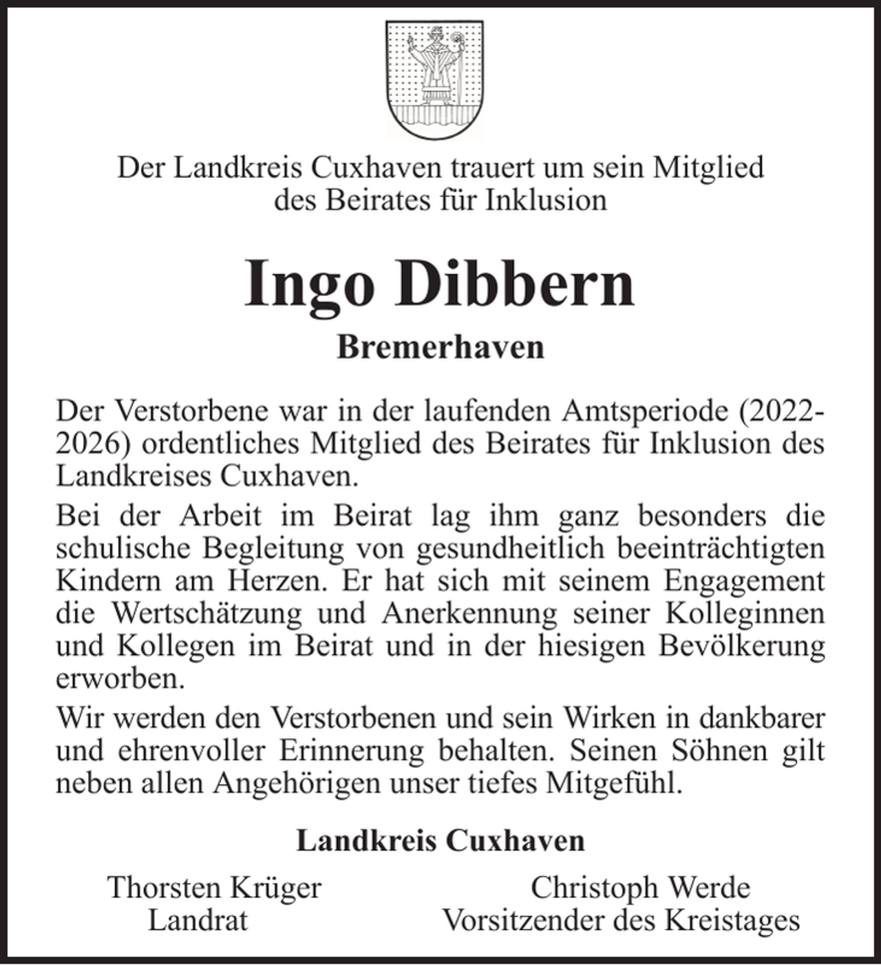 <p>Der Landkreis Cuxhaven trauert um sein Mitglied<br />des Beirates für Inklusion</p><p>Ingo Dibbern<br />Bremerhaven<br />Der Verstorbene war in der laufenden Amtsperiode (20222026) ordentliches Mitglied des Beirates für Inklusion des<br />Landkreises Cuxhaven.<br />Bei der Arbeit im Beirat lag ihm ganz besonders die<br />schulische Begleitung von gesundheitlich beeinträchtigten<br />Kindern am Herzen. Er hat sich mit seinem Engagement<br />die Wertschätzung und Anerkennung seiner Kolleginnen<br />und Kollegen im Beirat und in der hiesigen Bevölkerung<br />erworben.<br />Wir werden den Verstorbenen und sein Wirken in dankbarer<br />und ehrenvoller Erinnerung behalten. Seinen Söhnen gilt<br />neben allen Angehörigen unser tiefes Mitgefühl.<br />Landkreis Cuxhaven<br />Thorsten Krüger<br />Christoph Werde<br />Landrat<br />Vorsitzender des Kreistages</p>