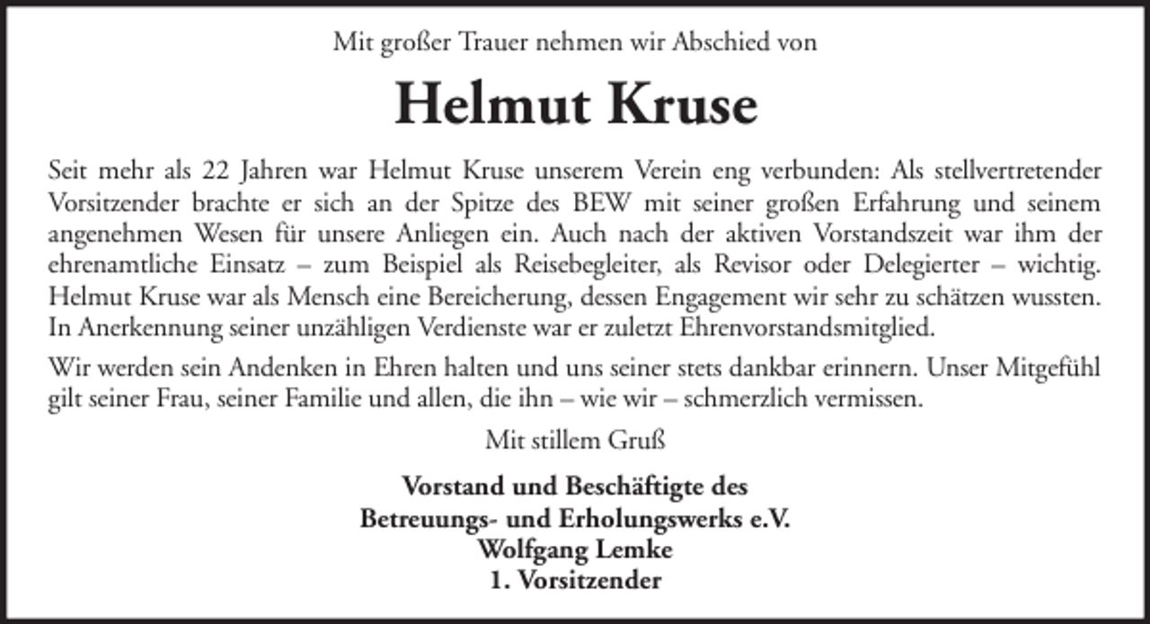 <p>Mit großer Trauer nehmen wir Abschied von</p><p>Helmut Kruse<br />Seit mehr als 22 Jahren war Helmut Kruse unserem Verein eng verbunden: Als stellvertretender<br />Vorsitzender brachte er sich an der Spitze des BEW mit seiner großen Erfahrung und seinem<br />angenehmen Wesen für unsere Anliegen ein. Auch nach der aktiven Vorstandszeit war ihm der<br />ehrenamtliche Einsatz – zum Beispiel als Reisebegleiter, als Revisor oder Delegierter – wichtig.<br />Helmut Kruse war als Mensch eine Bereicherung, dessen Engagement wir sehr zu schätzen wussten.<br />In Anerkennung seiner unzähligen Verdienste war er zuletzt Ehrenvorstandsmitglied.<br />Wir werden sein Andenken in Ehren halten und uns seiner stets dankbar erinnern. Unser Mitgefühl<br />gilt seiner Frau, seiner Familie und allen, die ihn – wie wir – schmerzlich vermissen.<br />Mit stillem Gruß<br />Vorstand und Beschäftigte des<br />Betreuungs- und Erholungswerks e.V.<br />Wolfgang Lemke<br />1. Vorsitzender</p>