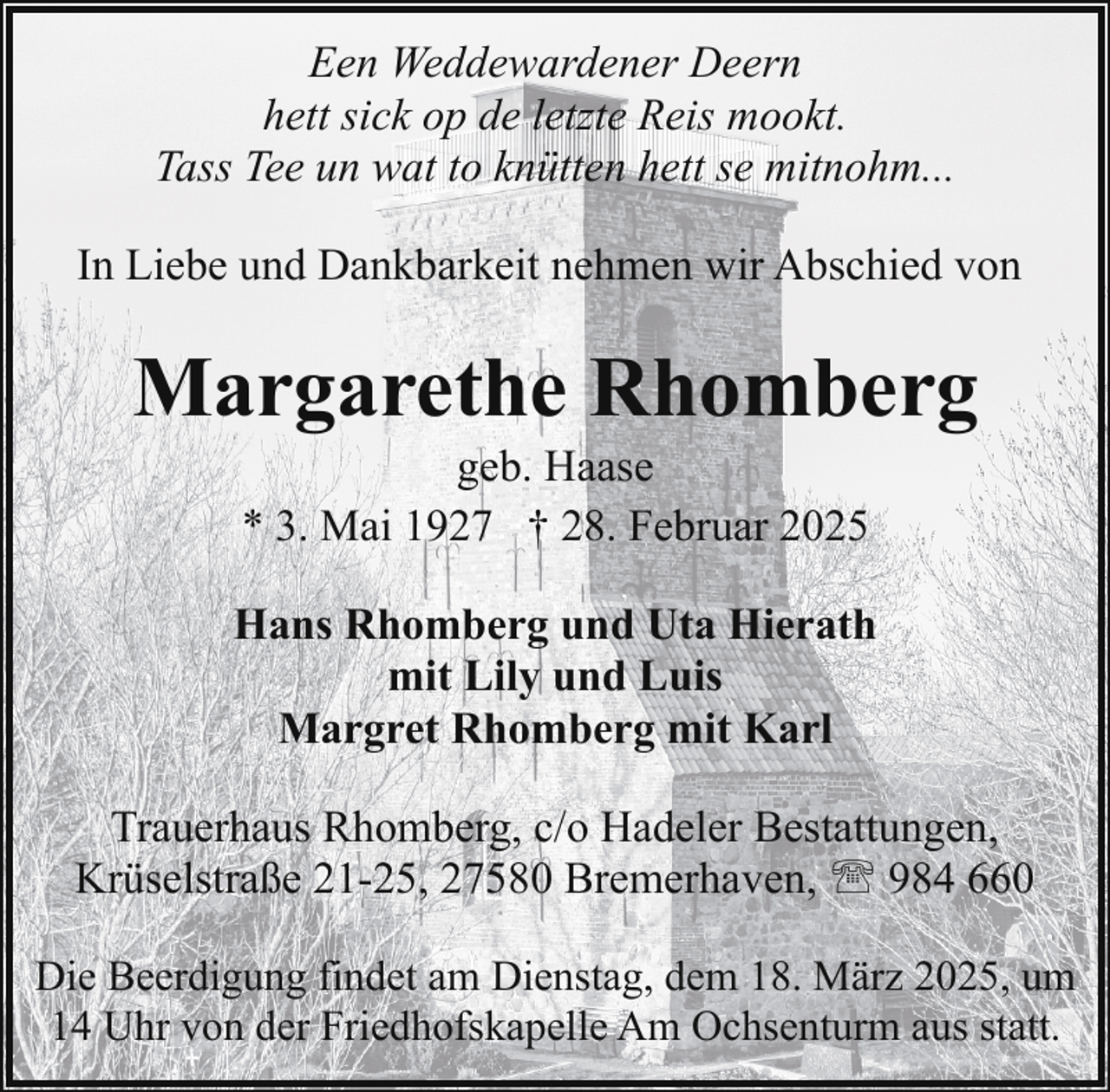 <p>Een Weddewardener Deern<br />hett sick op de letzte Reis mookt.<br />Tass Tee un wat to knütten hett se mitnohm...<br />In Liebe und Dankbarkeit nehmen wir Abschied von</p><p>Margarethe Rhomberg<br />geb. Haase<br />* 3. Mai 1927 † 28. Februar 2025</p><p>Hans Rhomberg und Uta Hierath<br />mit Lily und Luis<br />Margret Rhomberg mit Karl<br />Trauerhaus Rhomberg, c/o Hadeler Bestattungen,<br />Krüselstraße 21-25, 27580 Bremerhaven, ' 984 660<br />Die Beerdigung findet am Dienstag, dem 18. März 2025, um<br />14 Uhr von der Friedhofskapelle Am Ochsenturm aus statt.</p>