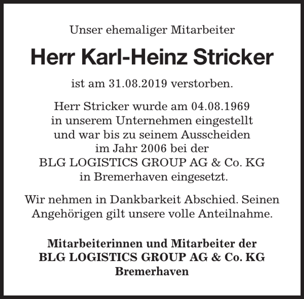 <p>Unser ehemaliger Mitarbeiter</p><p>Herr Karl-Heinz Stricker<br />ist am 31.08.2019 verstorben.<br />Herr Stricker wurde am 04.08.1969<br />in unserem Unternehmen eingestellt<br />und war bis zu seinem Ausscheiden<br />im Jahr 2006 bei der<br />BLG LOGISTICS GROUP AG &amp; Co. KG<br />in Bremerhaven eingesetzt.<br />Wir nehmen in Dankbarkeit Abschied. Seinen<br />Angehörigen gilt unsere volle Anteilnahme.<br />Mitarbeiterinnen und Mitarbeiter der<br />BLG LOGISTICS GROUP AG &amp; Co. KG<br />Bremerhaven</p>