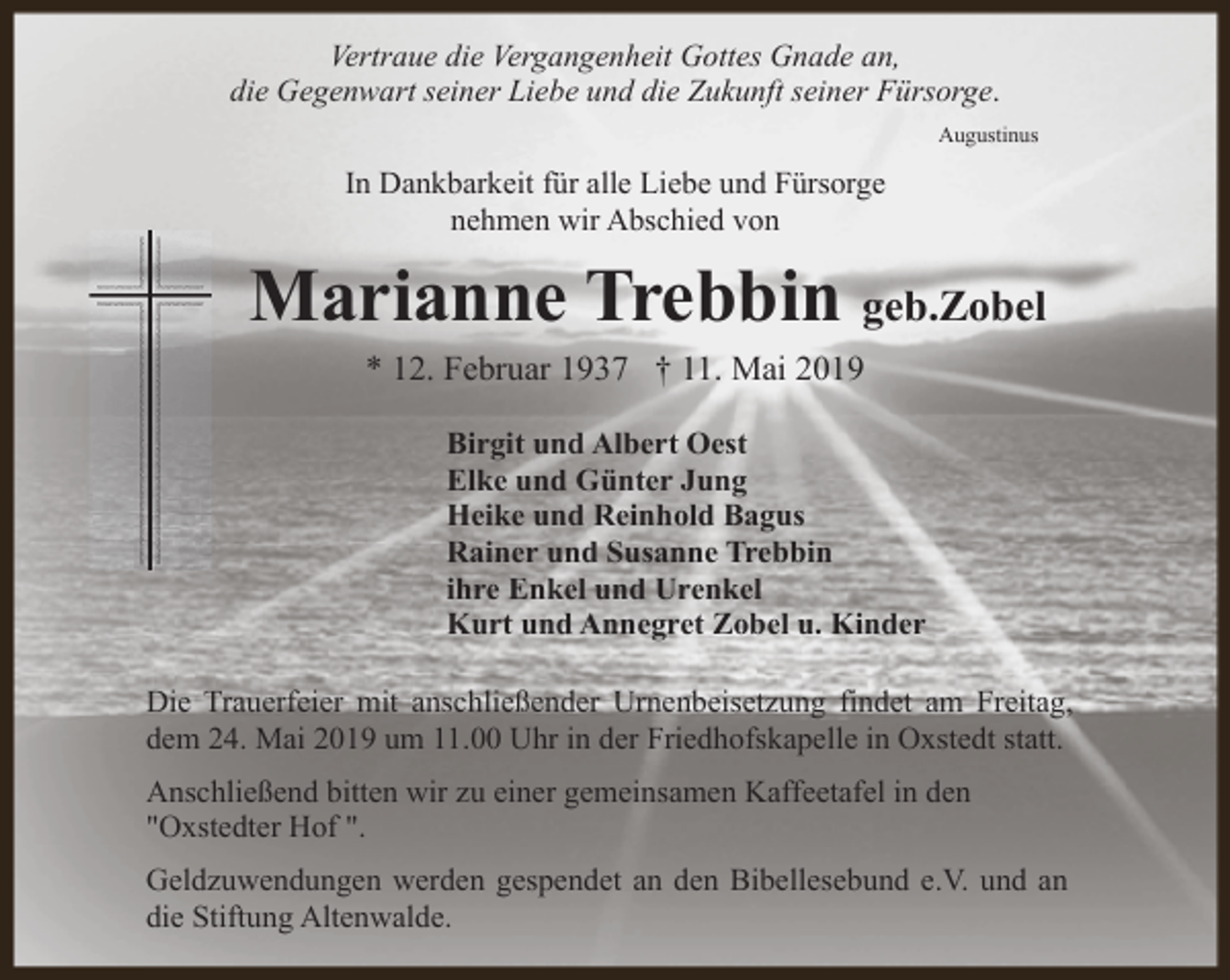 <p>Vertraue die Vergangenheit Gottes Gnade an,<br />die Gegenwart seiner Liebe und die Zukunft seiner Fürsorge.<br />Augustinus</p><p>In Dankbarkeit für alle Liebe und Fürsorge<br />nehmen wir Abschied von</p><p>Marianne Trebbin geb.Zobel<br />* 12. Februar 1937 † 11. Mai 2019<br />Birgit und Albert Oest<br />Elke und Günter Jung<br />Heike und Reinhold Bagus<br />Rainer und Susanne Trebbin<br />ihre Enkel und Urenkel<br />Kurt und Annegret Zobel u. Kinder<br />Die Trauerfeier mit anschließender Urnenbeisetzung findet am Freitag,<br />dem 24. Mai 2019 um 11.00 Uhr in der Friedhofskapelle in Oxstedt statt.<br />Anschließend bitten wir zu einer gemeinsamen Kaffeetafel in den<br />"Oxstedter Hof ".<br />Geldzuwendungen werden gespendet an den Bibellesebund e.V. und an<br />die Stiftung Altenwalde.</p>