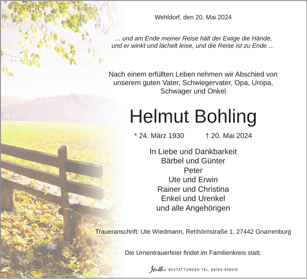 <p>Wehldorf, den 20. Mai 2024<br />… und am Ende meiner Reise hält der Ewige die Hände,<br />und er winkt und lächelt leise, und die Reise ist zu Ende …</p><p>Nach einem erfüllten Leben nehmen wir Abschied von<br />unserem guten Vater, Schwiegervater, Opa, Uropa,<br />Schwager und Onkel</p><p>Helmut Bohling<br />* 24. März 1930</p><p>† 20. Mai 2024</p><p>In Liebe und Dankbarkeit<br />Bärbel und Günter<br />Peter<br />Ute und Erwin<br />Rainer und Christina<br />Enkel und Urenkel<br />und alle Angehörigen<br />Traueranschrift: Ute Wiedmann, Rehhörnstraße 1, 27442 Gnarrenburg<br />Die Urnentrauerfeier findet im Familienkreis statt.</p>