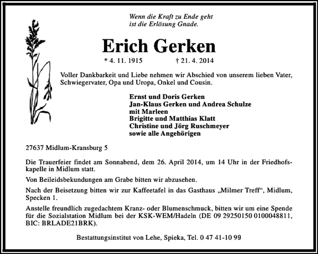 <p>Wenn die Kraft zu Ende geht<br />ist die Erlösung Gnade.</p><p>Erich Gerken<br />* 4. 11. 1915</p><p>† 21. 4. 2014</p><p>Voller Dankbarkeit und Liebe nehmen wir Abschied von unserem lieben Vater,<br />Schwiegervater, Opa und Uropa, Onkel und Cousin.<br />Ernst und Doris Gerken<br />Jan-Klaus Gerken und Andrea Schulze<br />mit Marleen<br />Brigitte und Matthias Klatt<br />Christine und Jörg Ruschmeyer<br />sowie alle Angehörigen<br />27637 Midlum-Kransburg 5<br />Die Trauerfeier findet am Sonnabend, dem 26. April 2014, um 14 Uhr in der Friedhofskapelle in Midlum statt.<br />Von Beileidsbekundungen am Grabe bitten wir abzusehen.<br />Nach der Beisetzung bitten wir zur Kaffeetafel in das Gasthaus „Milmer Treff“, Midlum,<br />Specken 1.<br />Anstelle freundlich zugedachtem Kranz- oder Blumenschmuck, bitten wir um eine Spende<br />für die Sozialstation Midlum bei der KSK-WEM/Hadeln (DE 09 2925015100048811,<br />BIC: BRLADE21BRK).<br />Bestattungsinstitut von Lehe, Spieka, Tel. 0 47 41-10 99</p>