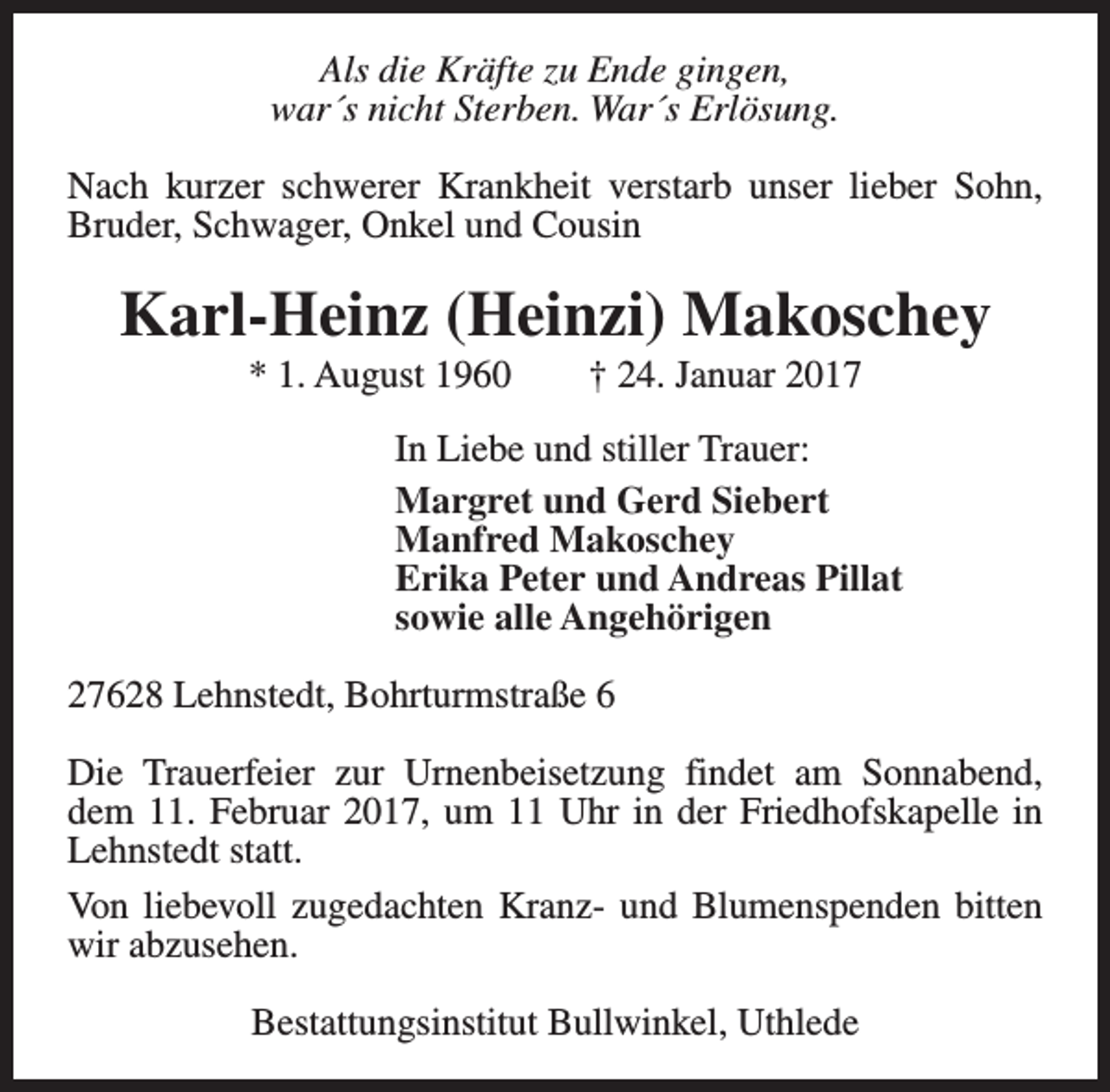<p>Als die Kräfte zu Ende gingen,<br />war´s nicht Sterben. War´s Erlösung.<br />Nach kurzer schwerer Krankheit verstarb unser lieber Sohn,<br />Bruder, Schwager, Onkel und Cousin</p><p>Karl-Heinz (Heinzi) Makoschey<br />* 1. August 1960</p><p>† 24. Januar 2017</p><p>In Liebe und stiller Trauer:<br />Margret und Gerd Siebert<br />Manfred Makoschey<br />Erika Peter und Andreas Pillat<br />sowie alle Angehörigen<br />27628 Lehnstedt, Bohrturmstraße 6<br />Die Trauerfeier zur Urnenbeisetzung findet am Sonnabend,<br />dem 11. Februar 2017, um 11 Uhr in der Friedhofskapelle in<br />Lehnstedt statt.<br />Von liebevoll zugedachten Kranz- und Blumenspenden bitten<br />wir abzusehen.<br />Bestattungsinstitut Bullwinkel, Uthlede</p>