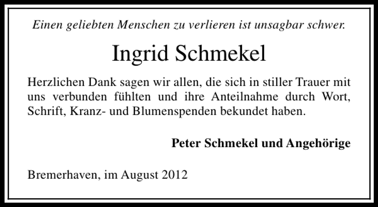 <p>Einen geliebten Menschen zu verlieren ist unsagbar schwer.</p><p>Ingrid Schmekel<br />Herzlichen Dank sagen wir allen, die sich in stiller Trauer mit<br />uns verbunden fühlten und ihre Anteilnahme durch Wort,<br />Schrift, Kranz- und Blumenspenden bekundet haben.<br />Peter Schmekel und Angehörige<br />Bremerhaven, im August 2012</p>