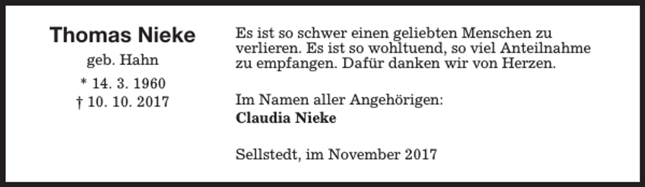 <p>Thomas Nieke<br />geb. Hahn<br />* 14. 3. 1960<br />† 10. 10. 2017</p><p>Es ist so schwer einen geliebten Menschen zu<br />verlieren. Es ist so wohltuend, so viel Anteilnahme<br />zu empfangen. Dafür danken wir von Herzen.<br />Im Namen aller Angehörigen:<br />Claudia Nieke<br />Sellstedt, im November 2017</p>