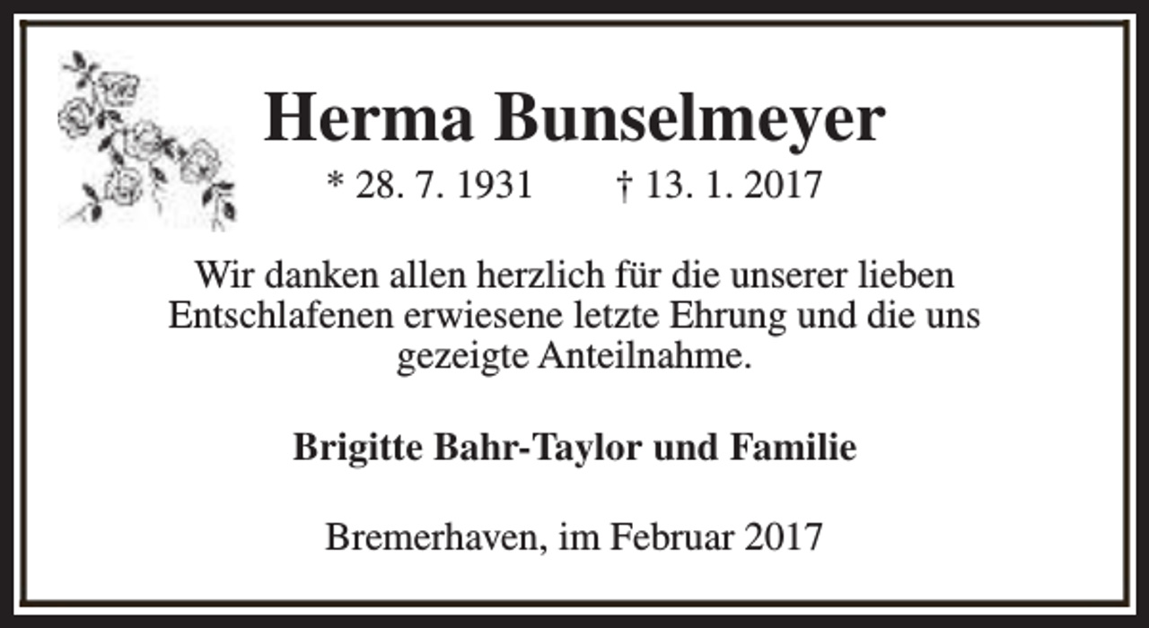 <p>Herma Bunselmeyer<br />* 28. 7. 1931</p><p>† 13. 1. 2017</p><p>Wir danken allen herzlich für die unserer lieben<br />Entschlafenen erwiesene letzte Ehrung und die uns<br />gezeigte Anteilnahme.<br />Brigitte Bahr-Taylor und Familie<br />Bremerhaven, im Februar 2017</p>