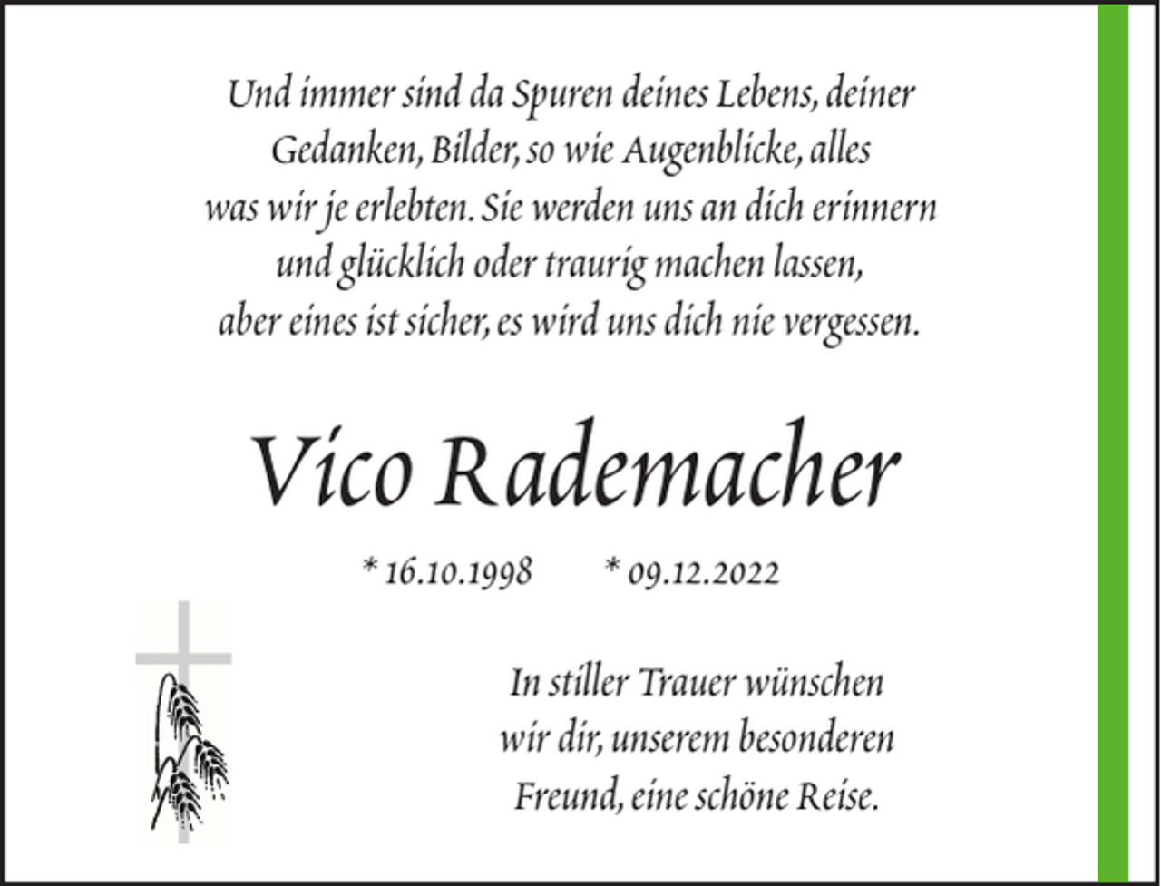 <p>Und immer sind da Spuren deines Lebens, deiner<br />Gedanken, Bilder, so wie Augenblicke, alles<br />was wir je erlebten. Sie werden uns an dich erinnern<br />und glücklich oder traurig machen lassen,<br />aber eines ist sicher, es wird uns dich nie vergessen.</p><p>Vico Rademacher<br />* 16.10.1998</p><p>* 09.12.2022</p><p>In stiller Trauer wünschen<br />wir dir, unserem besonderen<br />Freund, eine schöne Reise.</p>