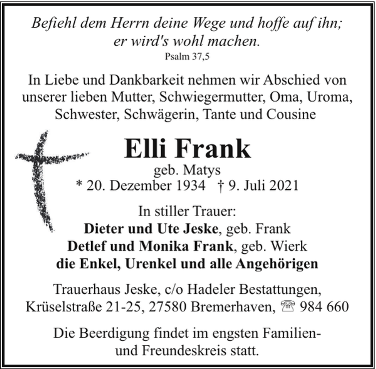 <p>Befiehl dem Herrn deine Wege und hoffe auf ihn;<br />er wird's wohl machen.<br />Psalm 37,5</p><p>In Liebe und Dankbarkeit nehmen wir Abschied von<br />unserer lieben Mutter, Schwiegermutter, Oma, Uroma,<br />Schwester, Schwägerin, Tante und Cousine</p><p>Elli Frank</p><p>geb. Matys<br />*0. Dezember 1934 † 9. Juli 2021<br />In stiller Trauer:<br />D<br />Dieter<br />und Ute Jeske, geb. Frank<br />Detlef und Monika Frank, geb. Wierk<br />die Enkel, Urenkel und alle Angehörigen<br />Trauerhaus Jeske, c/o Hadeler Bestattungen,<br />Krüselstraße 21-25, 27580 Bremerhaven, ' 984 660<br />Die Beerdigung findet im engsten Familienund Freundeskreis statt.</p>