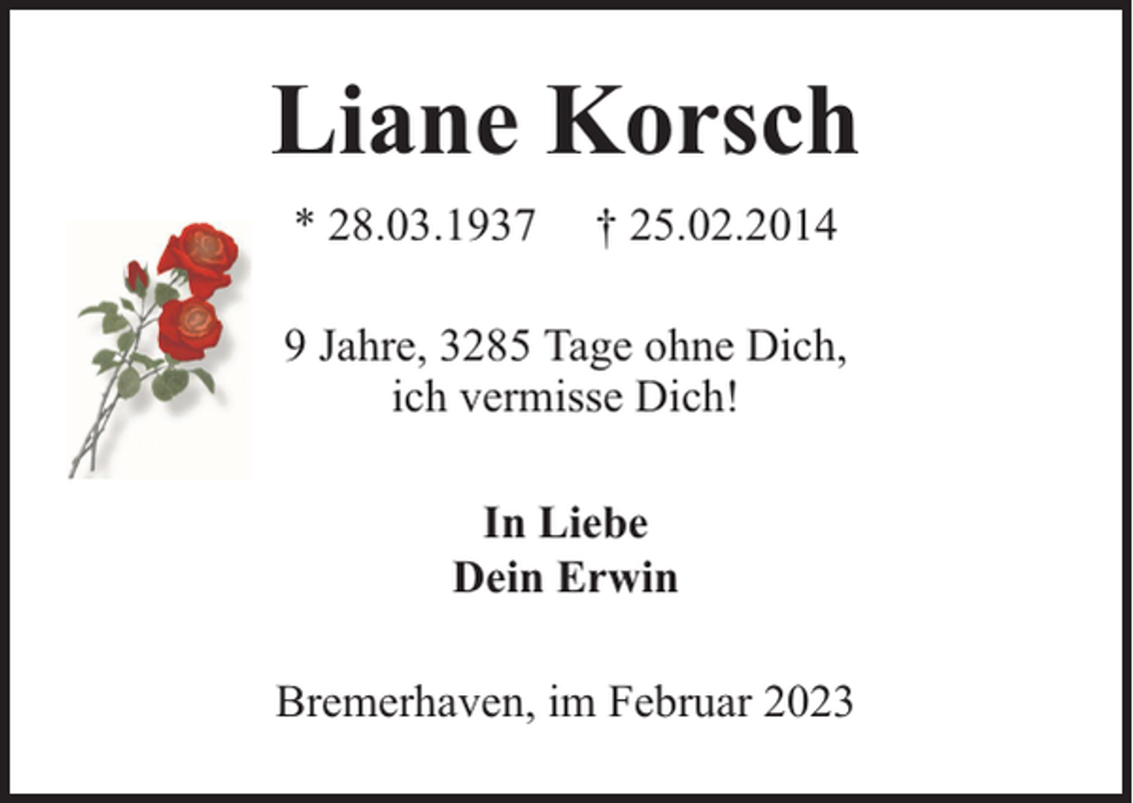 <p>Liane Korsch<br />* 28.03.1937</p><p>† 25.02.2014</p><p>9 Jahre, 3285 Tage ohne Dich,<br />ich vermisse Dich!<br />In Liebe<br />Dein Erwin<br />Bremerhaven, im Februar 2023</p>