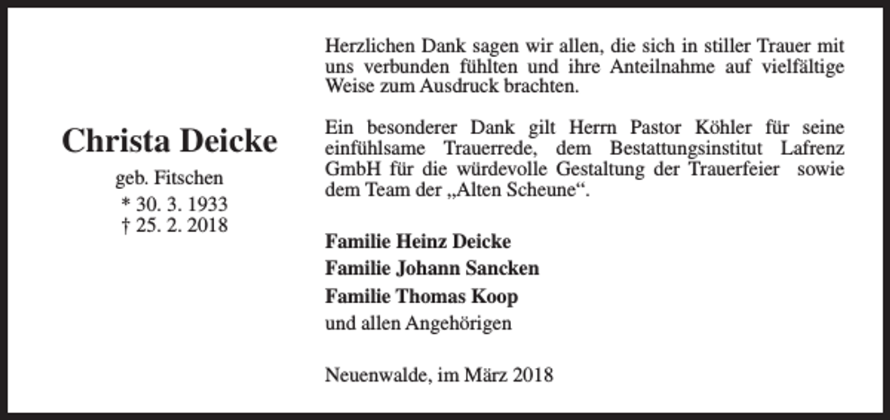 <p>Herzlichen Dank sagen wir allen, die sich in stiller Trauer mit<br />uns verbunden fühlten und ihre Anteilnahme auf vielfältige<br />Weise zum Ausdruck brachten.</p><p>Christa Deicke<br />geb. Fitschen<br />* 30. 3. 1933<br />† 25. 2. 2018</p><p>Ein besonderer Dank gilt Herrn Pastor Köhler für seine<br />einfühlsame Trauerrede, dem Bestattungsinstitut Lafrenz<br />GmbH für die würdevolle Gestaltung der Trauerfeier sowie<br />dem Team der „Alten Scheune“.<br />Familie Heinz Deicke<br />Familie Johann Sancken<br />Familie Thomas Koop<br />und allen Angehörigen<br />Neuenwalde, im März 2018</p>