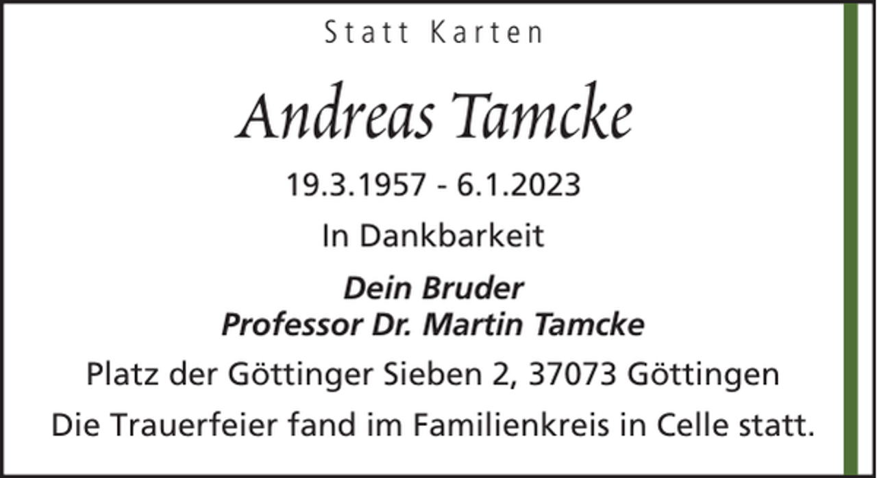 <p>Statt Karten</p><p>Andreas Tamcke<br />19.3.1957 - 6.1.2023<br />In Dankbarkeit<br />Dein Bruder<br />Professor Dr. Martin Tamcke<br />Platz der Göttinger Sieben 2, 37073 Göttingen<br />Die Trauerfeier fand im Familienkreis in Celle statt.</p>