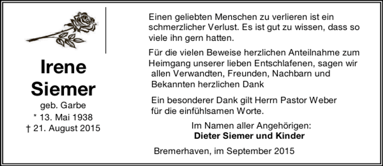 <p>Einen geliebten Menschen zu verlieren ist ein<br />schmerzlicher Verlust. Es ist gut zu wissen, dass so<br />viele ihn gern hatten.</p><p>Irene<br />Siemer</p><p>geb. Garbe<br />* 13. Mai 1938<br />† 21. August 2015</p><p>Für die vielen Beweise herzlichen Anteilnahme zum<br />Heimgang unserer lieben Entschlafenen, sagen wir<br />allen Verwandten, Freunden, Nachbarn und<br />Bekannten herzlichen Dank<br />Ein besonderer Dank gilt Herrn Pastor Weber<br />für die einfühlsamen Worte.<br />Im Namen aller Angehörigen:<br />Dieter Siemer und Kinder<br />Bremerhaven, im September 2015</p>