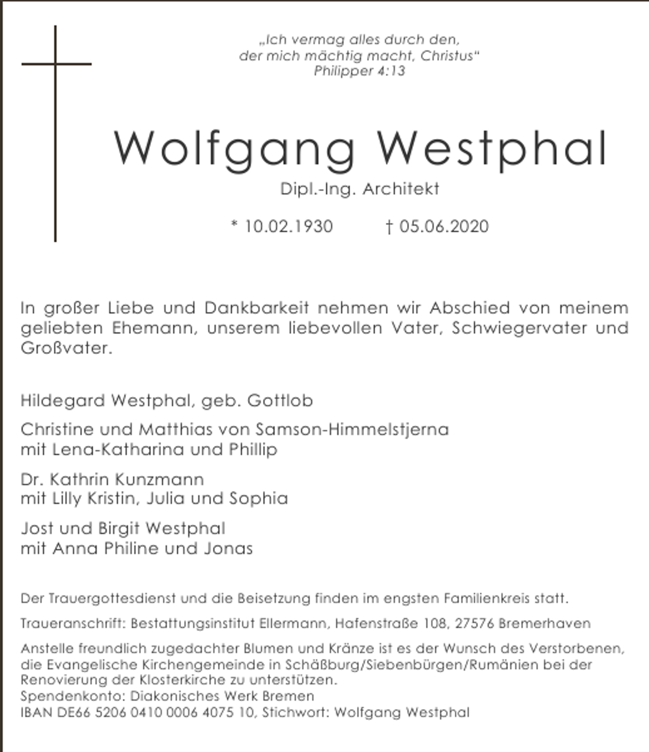 <p>„Ich vermag alles durch den,<br />der mich mächtig macht, Christus“<br />Philipper 4:13</p><p>Wolfgang Westphal<br />Dipl.-Ing. Architekt</p><p>* 10.02.1930</p><p>† 05.06.2020</p><p>In großer Liebe und Dankbarkeit nehmen wir Abschied von meinem<br />geliebten Ehemann, unserem liebevollen Vater, Schwiegervater und<br />Großvater.<br />Hildegard Westphal, geb. Gottlob<br />Christine und Matthias von Samson-Himmelstjerna<br />mit Lena-Katharina und Phillip<br />Dr. Kathrin Kunzmann<br />mit Lilly Kristin, Julia und Sophia<br />Jost und Birgit Westphal<br />mit Anna Philine und Jonas<br />Der Trauergottesdienst und die Beisetzung finden im engsten Familienkreis statt.<br />Traueranschrift: Bestattungsinstitut Ellermann, Hafenstraße 108, 27576 Bremerhaven<br />Anstelle freundlich zugedachter Blumen und Kränze ist es der Wunsch des Verstorbenen,<br />die Evangelische Kirchengemeinde in Schäßburg/Siebenbürgen/Rumänien bei der<br />Renovierung der Klosterkirche zu unterstützen.<br />Spendenkonto: Diakonisches Werk Bremen<br />IBAN DE66 5206 041006 4075 10, Stichwort: Wolfgang Westphal</p>