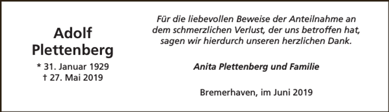 <p>Adolf<br />Plettenberg<br />* 31. Januar 1929<br />† 27. Mai 2019</p><p>Für die liebevollen Beweise der Anteilnahme an<br />dem schmerzlichen Verlust, der uns betroffen hat,<br />sagen wir hierdurch unseren herzlichen Dank.<br />Anita Plettenberg und Familie<br />Bremerhaven, im Juni 2019</p>