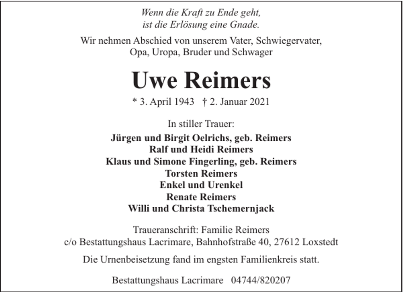 <p>Wenn die Kraft zu Ende geht,<br />ist die Erlösung eine Gnade.<br />Wir nehmen Abschied von unserem Vater, Schwiegervater,<br />Opa, Uropa, Bruder und Schwager</p><p>Uwe Reimers<br />* 3. April 1943 † 2. Januar 2021</p><p>In stiller Trauer:<br />Jürgen und Birgit Oelrichs, geb. Reimers<br />Ralf und Heidi Reimers<br />Klaus und Simone Fingerling, geb. Reimers<br />Torsten Reimers<br />Enkel und Urenkel<br />Renate Reimers<br />Willi und Christa Tschemernjack<br />Traueranschrift: Familie Reimers<br />c/o Bestattungshaus Lacrimare, Bahnhofstraße 40, 27612 Loxstedt<br />Die Urnenbeisetzung fand im engsten Familienkreis statt.<br />Bestattungshaus Lacrimare 04744/820207</p>