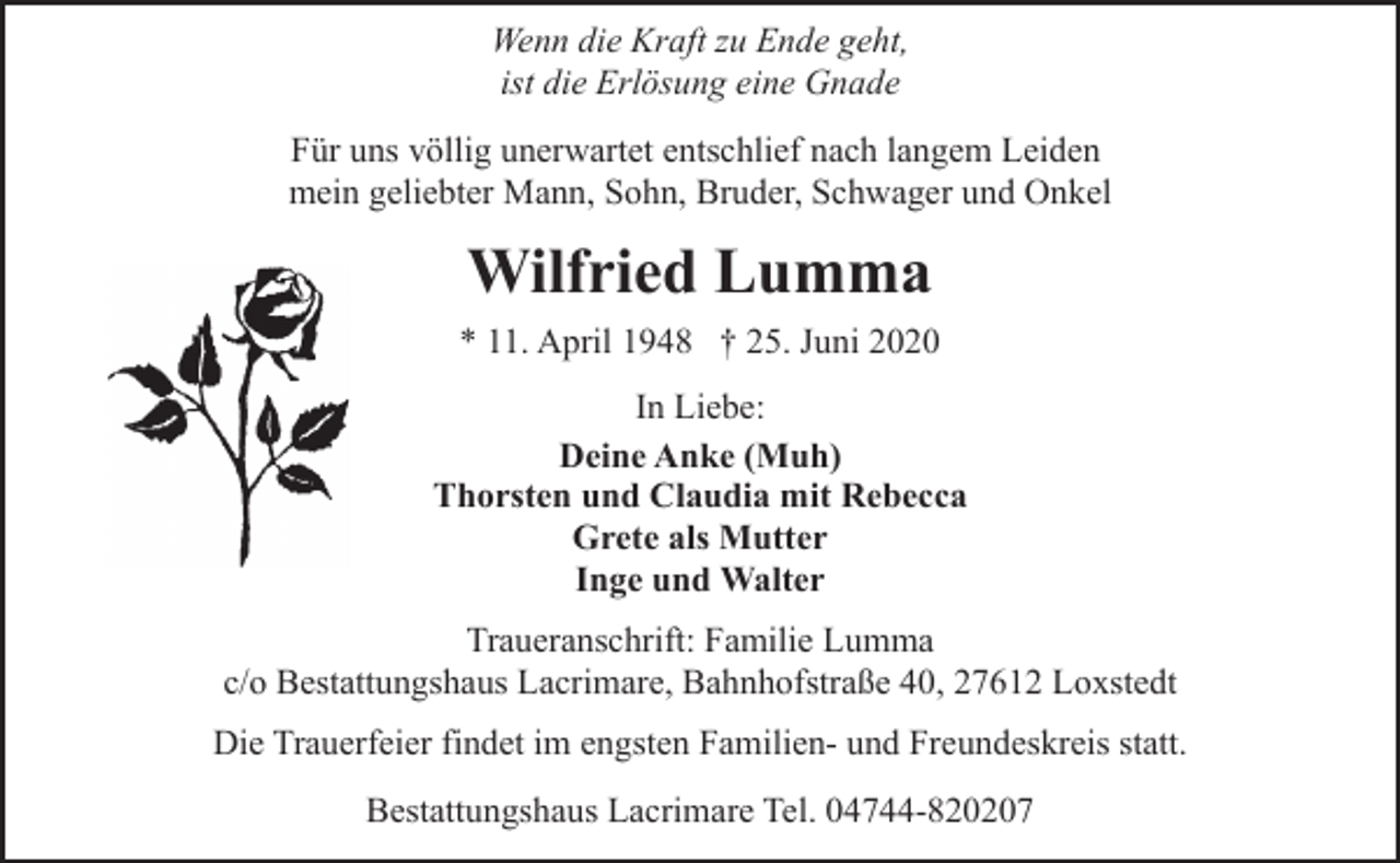 <p>Wenn die Kraft zu Ende geht,<br />ist die Erlösung eine Gnade<br />Für uns völlig unerwartet entschlief nach langem Leiden<br />mein geliebter Mann, Sohn, Bruder, Schwager und Onkel</p><p>Wilfried Lumma<br />* 11. April 1948 † 25. Juni 2020<br />In Liebe:<br />Deine Anke (Muh)<br />Thorsten und Claudia mit Rebecca<br />Grete als Mutter<br />Inge und Walter<br />Traueranschrift: Familie Lumma<br />c/o Bestattungshaus Lacrimare, Bahnhofstraße 40, 27612 Loxstedt<br />Die Trauerfeier findet im engsten Familien- und Freundeskreis statt.<br />Bestattungshaus Lacrimare Tel. 04744-820207</p>
