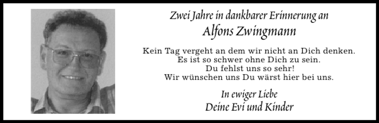 <p>Zwei Jahre in dankbarer Erinnerung an</p><p>Alfons Zwingmann</p><p>Kein Tag vergeht an dem wir nicht an Dich denken.<br />Es ist so schwer ohne Dich zu sein.<br />Du fehlst uns so sehr!<br />Wir wünschen uns Du wärst hier bei uns.</p><p>In ewiger Liebe</p><p>Deine Evi und Kinder</p>