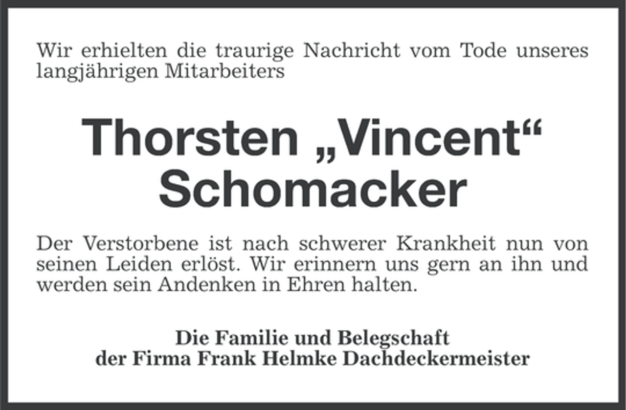 <p>Wir erhielten die traurige Nachricht vom Tode unseres<br />langjährigen Mitarbeiters</p><p>Thorsten „Vincent“<br />Schomacker<br />Der Verstorbene ist nach schwerer Krankheit nun von<br />seinen Leiden erlöst. Wir erinnern uns gern an ihn und<br />werden sein Andenken in Ehren halten.<br />Die Familie und Belegschaft<br />der Firma Frank Helmke Dachdeckermeister</p>