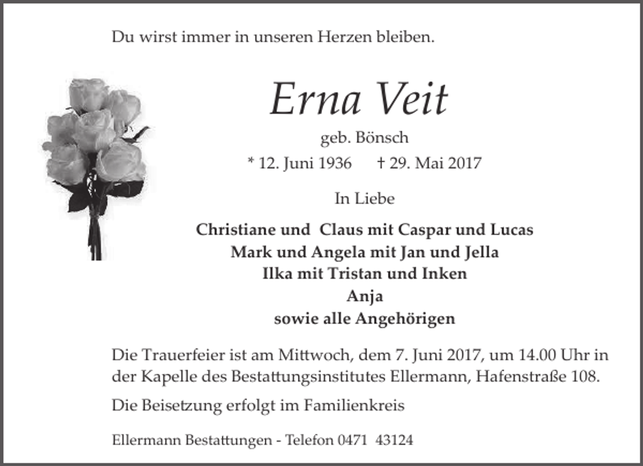 <p>Du wirst immer in unseren Herzen bleiben.</p><p>Erna Veit<br />geb. Bönsch</p><p>* 12. Juni 1936</p><p>† 29. Mai 2017</p><p>In Liebe<br />Christiane und Claus mit Caspar und Lucas<br />Mark und Angela mit Jan und Jella<br />Ilka mit Tristan und Inken<br />Anja<br />sowie alle Angehörigen<br />Die Trauerfeier ist am Mi�woch, dem 7. Juni 2017, um 14.00 Uhr in<br />der Kapelle des Besta�ungsinstitutes Ellermann, Hafenstraße 108.<br />Die Beise�ung erfolgt im Familienkreis<br />Ellermann Besta�ungen ­ Telefon 0471 43124</p>