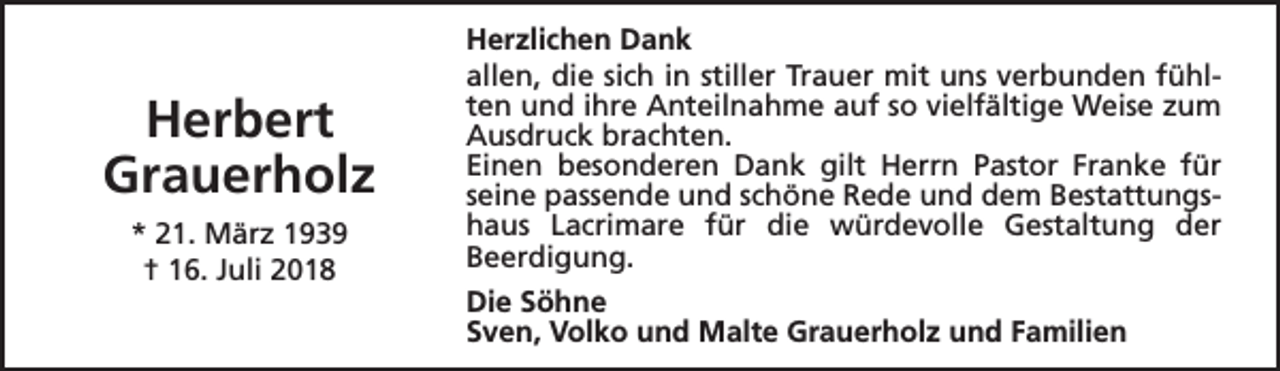 <p>Herbert<br />Grauerholz<br />* 21. März 1939<br />† 16. Juli 2018</p><p>Herzlichen Dank<br />allen, die sich in stiller Trauer mit uns verbunden fühlten und ihre Anteilnahme auf so vielfältige Weise zum<br />Ausdruck brachten.<br />Einen besonderen Dank gilt Herrn Pastor Franke für<br />seine passende und schöne Rede und dem Bestattungshaus Lacrimare für die würdevolle Gestaltung der<br />Beerdigung.<br />Die Söhne<br />Sven, Volko und Malte Grauerholz und Familien</p>