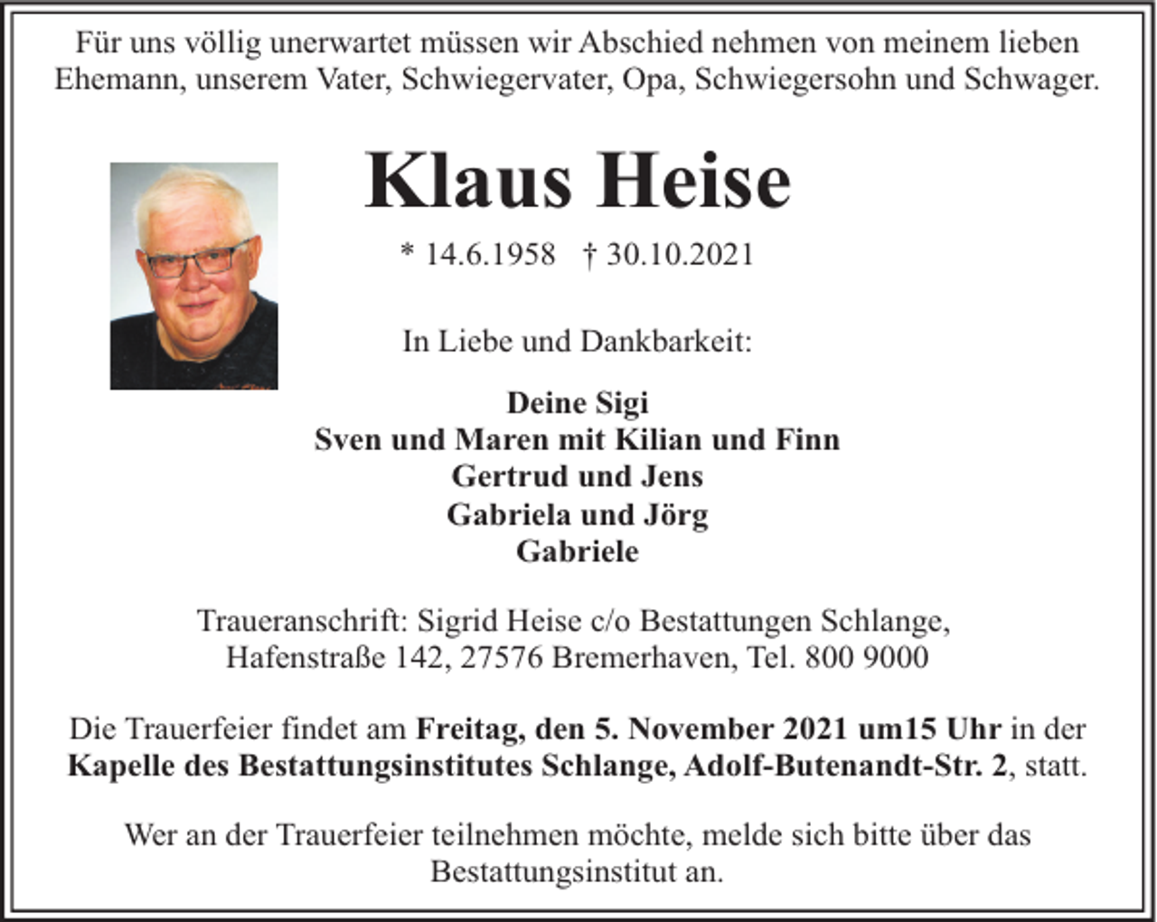 <p>Für uns völlig unerwartet müssen wir Abschied nehmen von meinem lieben<br />Ehemann, unserem Vater, Schwiegervater, Opa, Schwiegersohn und Schwager.</p><p>Klaus Heise<br />* 14.6.1958 † 30.10.2021<br />In Liebe und Dankbarkeit:<br />Deine Sigi<br />Sven und Maren mit Kilian und Finn<br />Gertrud und Jens<br />Gabriela und Jörg<br />Gabriele<br />Traueranschrift: Sigrid Heise c/o Bestattungen Schlange,<br />Hafenstraße 142, 27576 Bremerhaven, Tel. 800 9000<br />Die Trauerfeier findet am Freitag, den 5. November 2021 um15 Uhr in der<br />Kapelle des Bestattungsinstitutes Schlange, Adolf-Butenandt-Str. 2, statt.<br />Wer an der Trauerfeier teilnehmen möchte, melde sich bitte über das<br />Bestattungsinstitut an.</p>