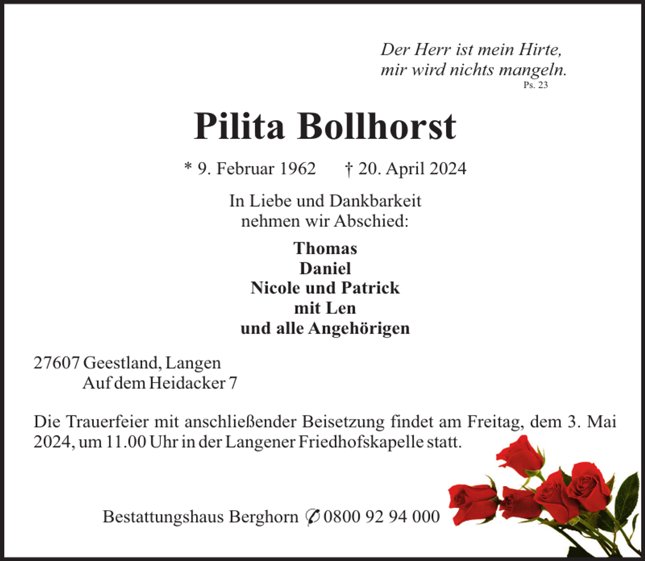 <p>Der Herr ist mein Hirte,<br />mir wird nichts mangeln.<br />Ps. 23</p><p>Pilita Bollhorst<br />* 9. Februar 1962</p><p>† 20. April 2024</p><p>In Liebe und Dankbarkeit<br />nehmen wir Abschied:<br />Thomas<br />Daniel<br />Nicole und Patrick<br />mit Len<br />und alle Angehörigen<br />27607 Geestland, Langen<br />Auf dem Heidacker 7<br />Die Trauerfeier mit anschließender Beisetzung findet am Freitag, dem 3. Mai<br />2024, um 11.00 Uhr in der Langener Friedhofskapelle statt.</p><p>Bestattungshaus Berghorn * 0800 92 94 000</p>