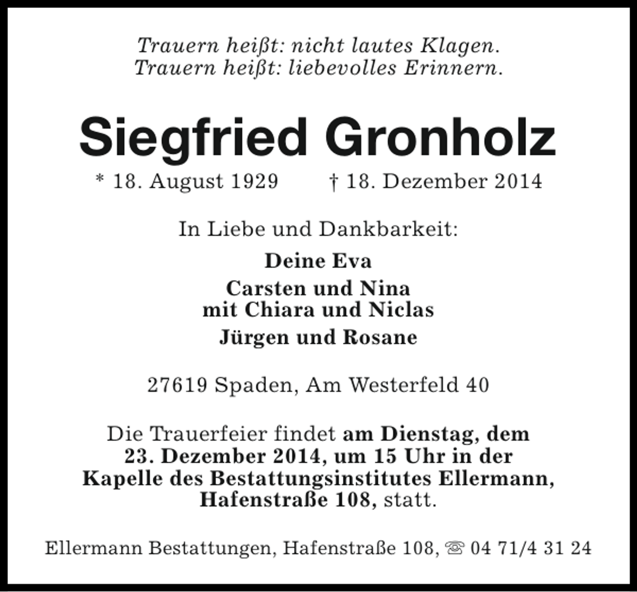<p>Trauern heißt: nicht lautes Klagen.<br />Trauern heißt: liebevolles Erinnern.</p><p>Siegfried Gronholz<br />* 18. August 1929</p><p>† 18. Dezember 2014</p><p>In Liebe und Dankbarkeit:<br />Deine Eva<br />Carsten und Nina<br />mit Chiara und Niclas<br />Jürgen und Rosane<br />27619 Spaden, Am Westerfeld 40<br />Die Trauerfeier findet am Dienstag, dem<br />23. Dezember 2014, um 15 Uhr in der<br />Kapelle des Bestattungsinstitutes Ellermann,<br />Hafenstraße 108, statt.<br />Ellermann Bestattungen, Hafenstraße 108, s 04 71/4 31 24</p>