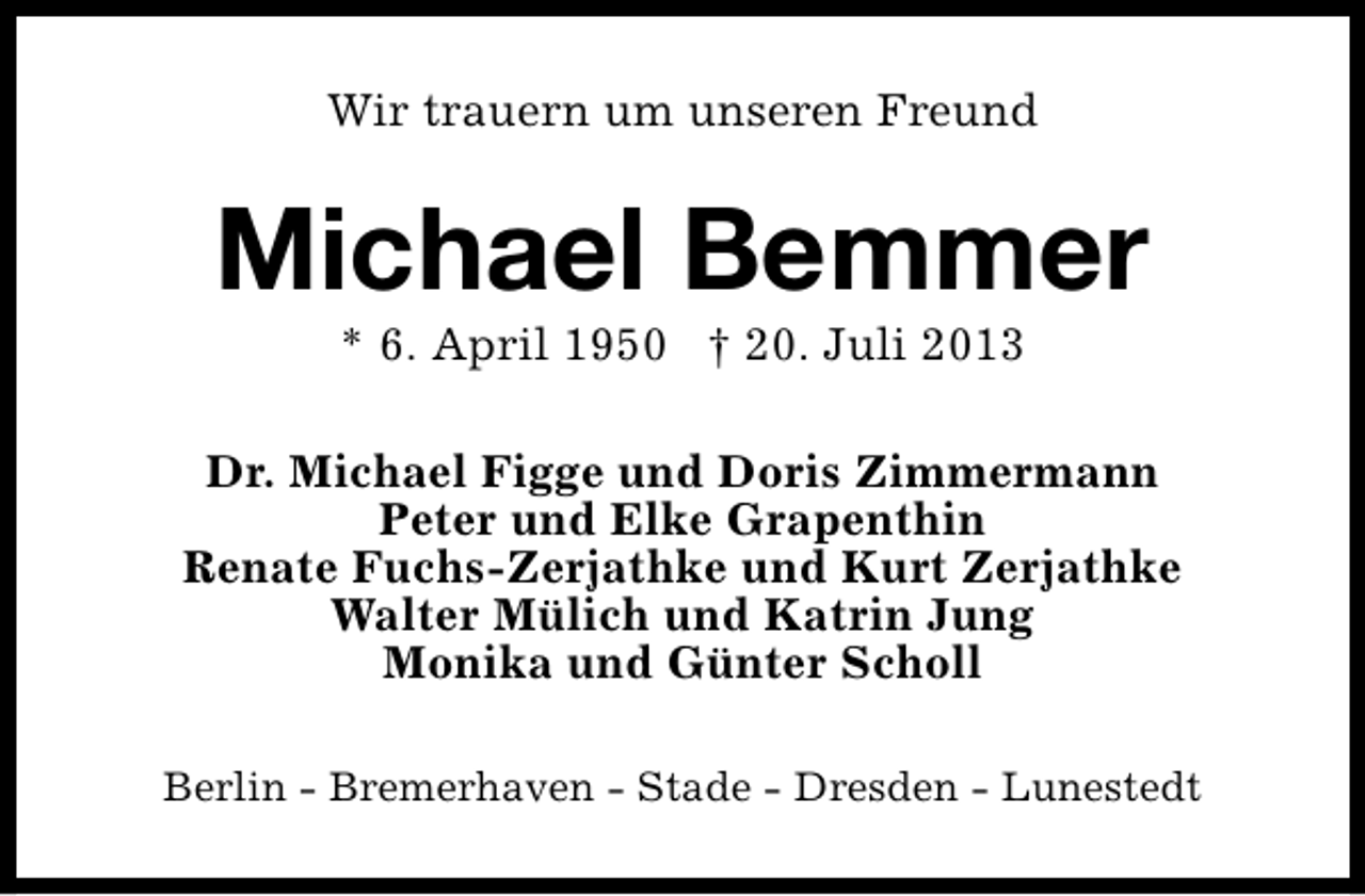 <p>Wir trauern um unseren Freund</p><p>Michael Bemmer<br />* 6. April 1950 † 20. Juli 2013</p><p>Dr. Michael Figge und Doris Zimmermann<br />Peter und Elke Grapenthin<br />Renate Fuchs-Zerjathke und Kurt Zerjathke<br />Walter Mülich und Katrin Jung<br />Monika und Günter Scholl<br />Berlin - Bremerhaven - Stade - Dresden - Lunestedt</p>
