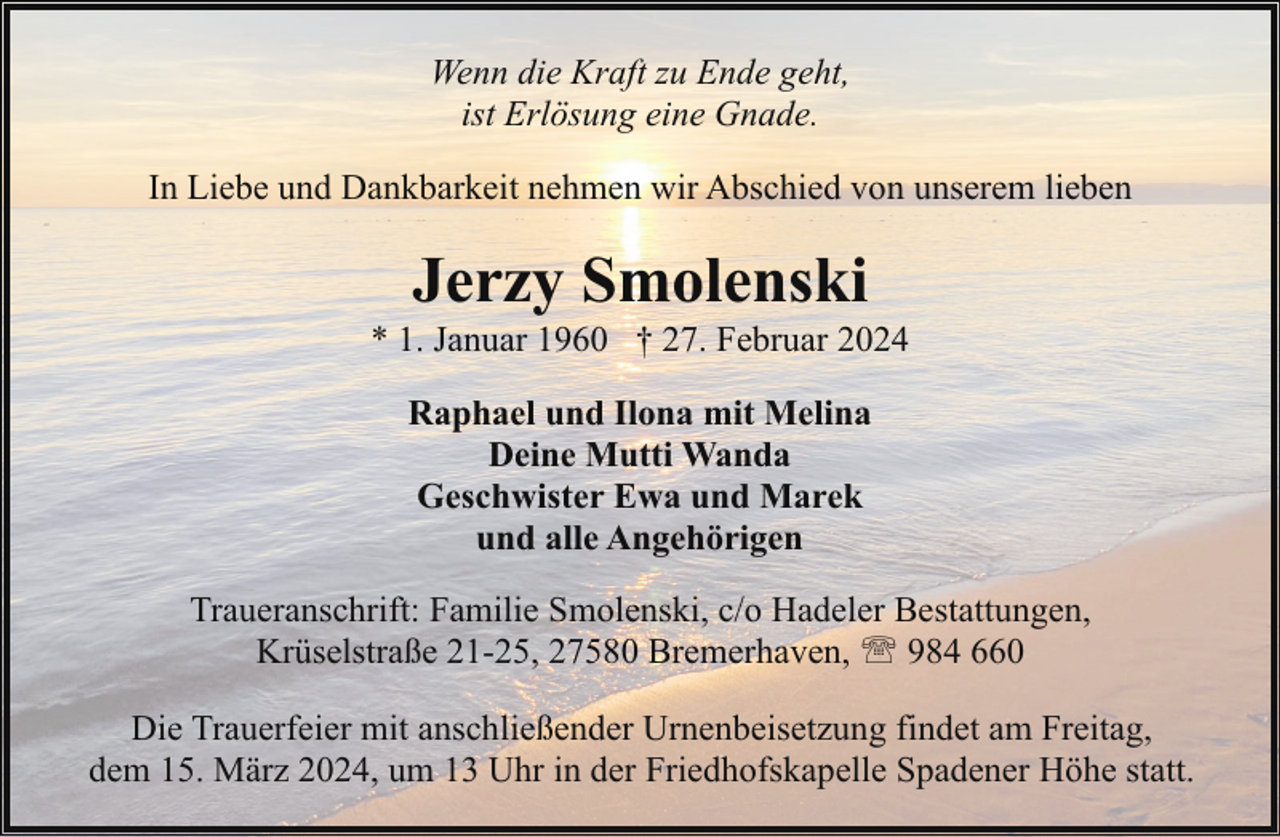 <p>Wenn die Kraft zu Ende geht,<br />ist Erlösung eine Gnade.<br />In Liebe und Dankbarkeit nehmen wir Abschied von unserem lieben</p><p>Jerzy Smolenski</p><p>* 1. Januar 1960 † 27. Februar 2024<br />Raphael und Ilona mit Melina<br />Deine Mutti Wanda<br />Geschwister Ewa und Marek<br />und alle Angehörigen<br />Traueranschrift: Familie Smolenski, c/o Hadeler Bestattungen,<br />Krüselstraße 21-25, 27580 Bremerhaven, ' 984 660<br />Die Trauerfeier mit anschließender Urnenbeisetzung findet am Freitag,<br />dem 15. März 2024, um 13 Uhr in der Friedhofskapelle Spadener Höhe statt.</p>