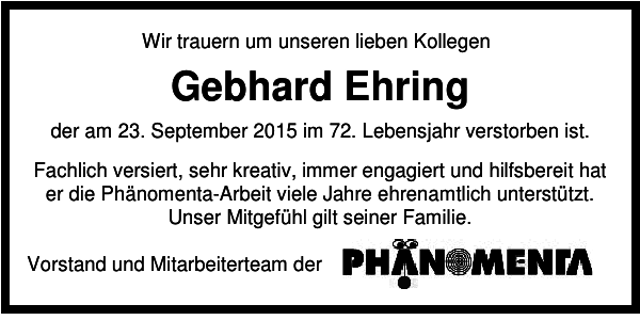 <p>Wir trauern um unseren lieben Kollegen</p><p>Gebhard Ehring<br />der am 23. September 2015 im 72. Lebensjahr verstorben ist.<br />Fachlich versiert, sehr kreativ, immer engagiert und hilfsbereit hat<br />er die Phänomenta-Arbeit viele Jahre ehrenamtlich unterstützt.<br />Unser Mitgefühl gilt seiner Familie.<br />Vorstand und Mitarbeiterteam der</p>