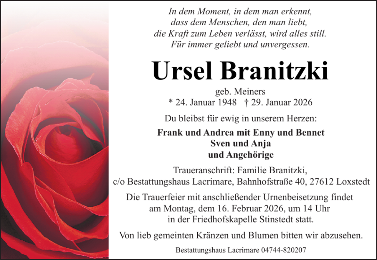 <p>In dem Moment, in dem man erkennt,<br />dass dem Menschen, den man liebt,<br />die Kraft zum Leben verlässt, wird alles still.<br />Für immer geliebt und unvergessen.</p><p>Ursel Branitzki<br />geb. Meiners<br />* 24. Januar 1948 † 29. Januar 2026</p><p>Du bleibst für ewig in unserem Herzen:<br />Frank und Andrea mit Enny und Bennet<br />Sven und Anja<br />und Angehörige<br />Traueranschrift: Familie Branitzki,<br />c/o Bestattungshaus Lacrimare, Bahnhofstraße 40, 27612 Loxstedt<br />Die Trauerfeier mit anschließender Urnenbeisetzung findet<br />am Montag, dem 16. Februar 2026, um 14 Uhr<br />in der Friedhofskapelle Stinstedt statt.<br />Von lieb gemeinten Kränzen und Blumen bitten wir abzusehen.<br />Bestattungshaus Lacrimare 04744-820207</p>