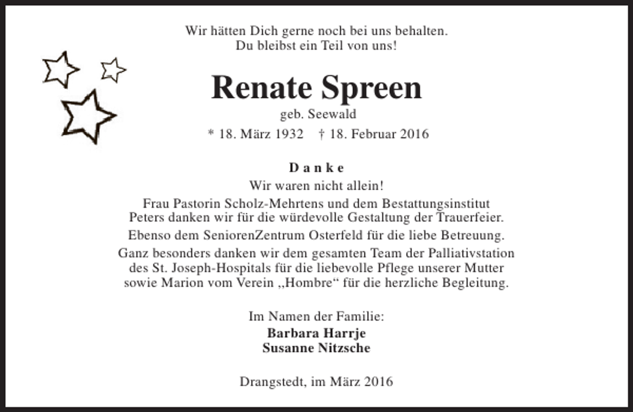 <p>Wir hätten Dich gerne noch bei uns behalten.<br />Du bleibst ein Teil von uns!</p><p>Renate Spreen</p><p>geb. Seewald<br />* 18. März 1932 † 18. Februar 2016<br />Danke<br />Wir waren nicht allein!<br />Frau Pastorin Scholz-Mehrtens und dem Bestattungsinstitut<br />Peters danken wir für die würdevolle Gestaltung der Trauerfeier.<br />Ebenso dem SeniorenZentrum Osterfeld für die liebe Betreuung.<br />Ganz besonders danken wir dem gesamten Team der Palliativstation<br />des St. Joseph-Hospitals für die liebevolle Pflege unserer Mutter<br />sowie Marion vom Verein ,,Hombre“ für die herzliche Begleitung.<br />Im Namen der Familie:<br />Barbara Harrje<br />Susanne Nitzsche<br />Drangstedt, im März 2016</p>