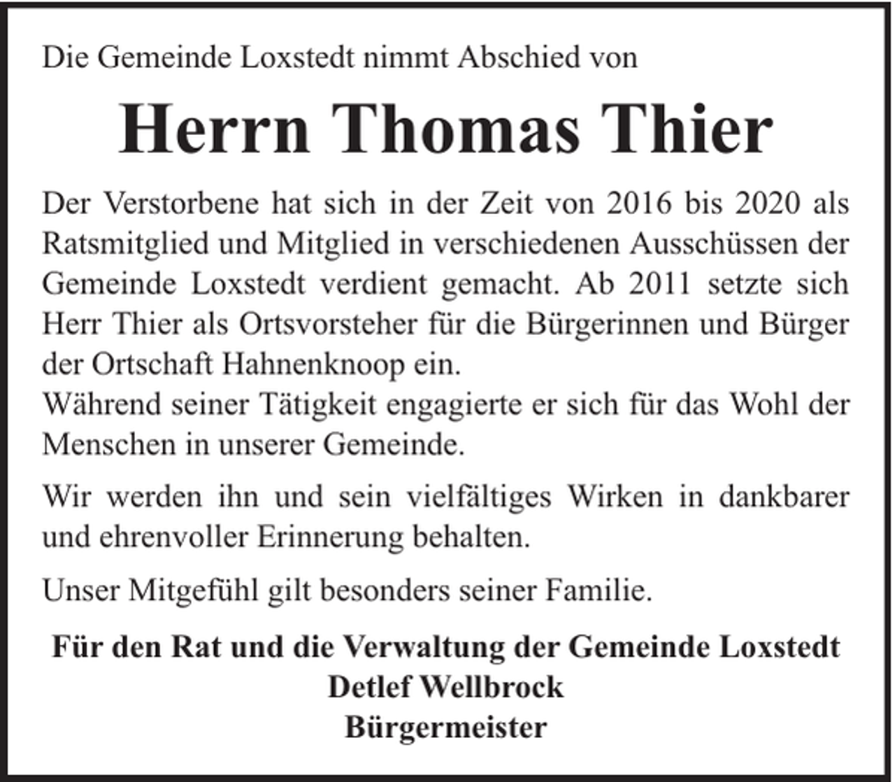 <p>Die Gemeinde Loxstedt nimmt Abschied von</p><p>Herrn Thomas Thier<br />Der Verstorbene hat sich in der Zeit von 2016 bis 2020 als<br />Ratsmitglied und Mitglied in verschiedenen Ausschüssen der<br />Gemeinde Loxstedt verdient gemacht. Ab 2011 setzte sich<br />Herr Thier als Ortsvorsteher für die Bürgerinnen und Bürger<br />der Ortschaft Hahnenknoop ein.<br />Während seiner Tätigkeit engagierte er sich für das Wohl der<br />Menschen in unserer Gemeinde.<br />Wir werden ihn und sein vielfältiges Wirken in dankbarer<br />und ehrenvoller Erinnerung behalten.<br />Unser Mitgefühl gilt besonders seiner Familie.<br />Für den Rat und die Verwaltung der Gemeinde Loxstedt<br />Detlef Wellbrock<br />Bürgermeister</p>
