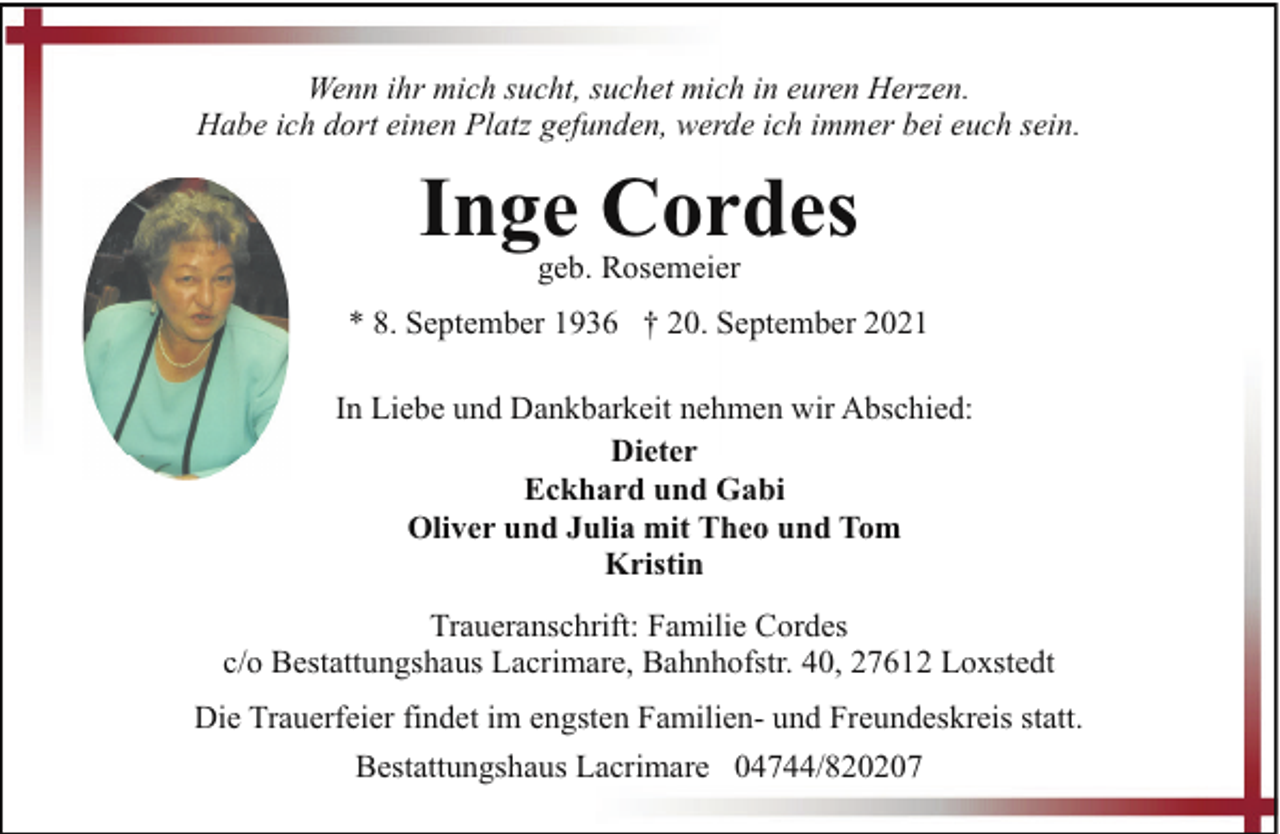 <p>Wenn ihr mich sucht, suchet mich in euren Herzen.<br />Habe ich dort einen Platz gefunden, werde ich immer bei euch sein.</p><p>Inge Cordes<br />geb. Rosemeier</p><p>* 8. September 1936 † 20. September 2021<br />In Liebe und Dankbarkeit nehmen wir Abschied:<br />Dieter<br />Eckhard und Gabi<br />Oliver und Julia mit Theo und Tom<br />Kristin<br />Traueranschrift: Familie Cordes<br />c/o Bestattungshaus Lacrimare, Bahnhofstr. 40, 27612 Loxstedt<br />Die Trauerfeier findet im engsten Familien- und Freundeskreis statt.<br />Bestattungshaus Lacrimare 04744/820207</p>